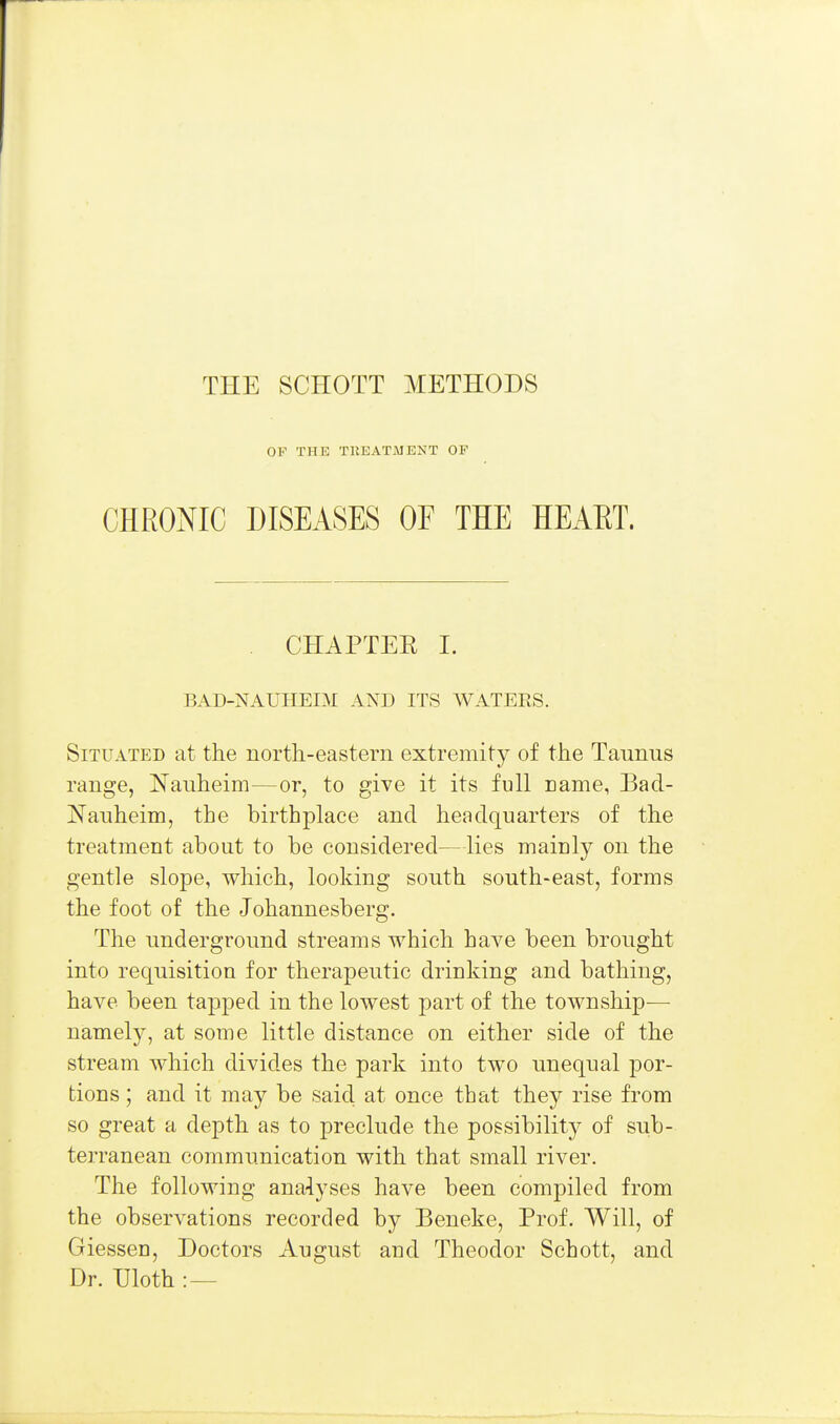 THE SCHOTT METHODS OP THE TllEATMENT OF CHRONIC DISEASES OF THE HEAET. . CHAPTER L BAD-NAUHEIM AND ITS WATEES. Situated at the north-eastern extremity of the Taunus range, Nauheim—or, to give it its full Eame, Bad- jN^anheim, the birthplace and headquarters of the treatment about to be considered—lies mainly on the gentle slope, which, looking south south-east, forms the foot of the Johannesberg. The underground streams which have been brought into requisition for therapeutic drinking and bathing, have been tapped in the lowest part of the township— namely, at some little distance on either side of the stream which divides the park into two unequal por- tions ; and it may be said at once that they rise from so great a depth as to preclude the possibility of sub- terranean communication with that small river. The following ana-lyses have been compiled from the observations recorded by Beneke, Prof. Will, of GiesseD, Doctors August and Theodor Schott, and Dr. Uloth :—