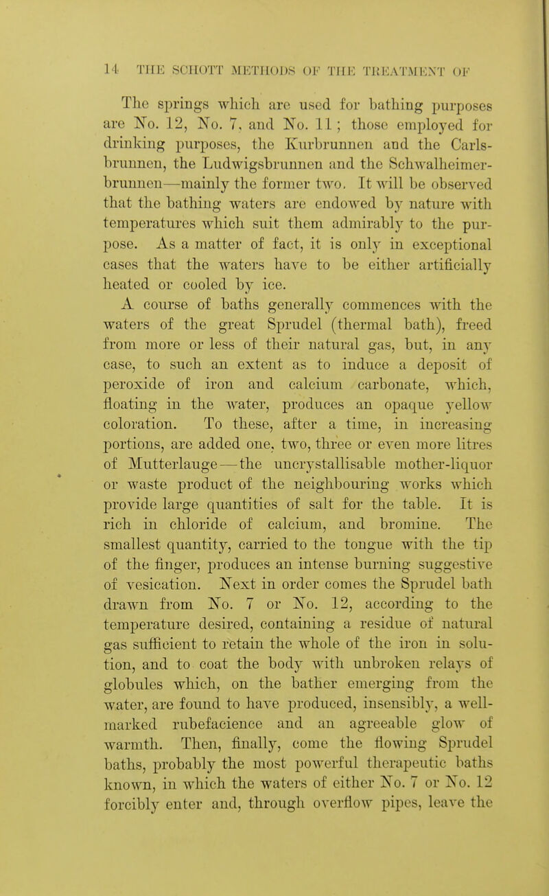 The springs wliicli are used for bathing purposes are IS^o. 12, No. 7, and No. 11 ; those employed for drinking purposes, the Kurbrunnen and the Carls- hrunnen, the Ludwigsbrunnen and the Schwalheimer- brunnen—mainly the former two. It will be observed that the bathing waters are endowed by nature with temperatures which suit them admirably to the pur- pose. As a matter of fact, it is only in exceptional cases that the waters have to be either artificially heated or cooled by ice. A course of baths generally commences Avith the waters of the great Sprudel (thermal bath), freed from more or less of their natural gas, but, in any case, to such an extent as to induce a deposit of peroxide of iron and calcium carbonate, which, floating in the Avater, produces an opaque yellow coloration. To these, after a time, in increasing portions, are added one, two, three or eyen more litres of Mutterlauge—-the uncrystallisable mother-liquor or waste product of the neighbouring works which provide large quantities of salt for the table. It is rich in chloride of calcium, and bromine. The smallest quantity, carried to the tongue with the tip of the finger, produces an intense burning suggestive of vesication. Next in order comes the Sprudel bath drawn from No. 7 or No. 12, according to the temperature desired, containing a residue of natural gas sufficient to retain the whole of the iron in solu- tion, and to coat the body Avith unbroken relays of globules which, on the bather emerging from the water, are found to haA^e produced, insensibly, a well- marked rubefacience and an agreeable glow of warmth. Then, finally, come the flowing Sprudel baths, probably the most powerful therapeutic baths known, in which the waters of either No. 7 or No. 12 forcibly enter and, through overfloAV pipes, leaA-e the