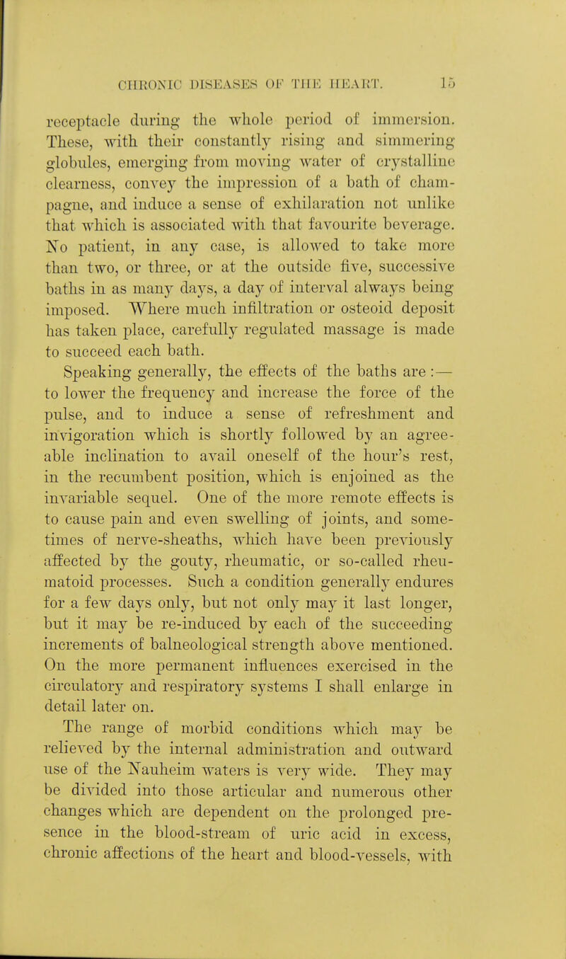 receptacle during the whole period of immersion. These, with their constantly rising and simmering globules, emerging from moving water of crystalline clearness, convey the impression of a bath of cham- pagne, and induce a sense of exhilaration not unlike that which is associated with that favourite beverage. 'No patient, in any case, is allowed to take more than two, or three, or at the outside five, successive baths in as many days, a day of interval always being imposed. Where much infiltration or osteoid deposit has taken place, carefullj^ regulated massage is made to succeed each bath. Speaking generally, the effects of the baths are:— to lower the frequency and increase the force of the pulse, and to induce a sense of refreshment and invigoration which is shortly followed by an agree- able inclination to avail oneself of the hour's rest, in the recumbent position, which is enjoined as the invariable sequel. One of the more remote effects is to cause pain and even swelling of joints, and some- times of nerve-sheaths, which have been pre^dously affected hj the gouty, rheumatic, or so-called rheu- matoid i^rocesses. Such a condition generally endures for a few days only, but not onlj' may it last longer, but it may be re-induced by each of the succeeding increments of balneological strength above mentioned. On the more permanent influences exercised in the circulator}^ and respiratory systems I shall enlarge in detail later on. The range of morbid conditions which may be relieved by the internal administration and outward use of the Nauheim waters is very wide. They may be divided into those articular and numerous other changes which are dependent on the prolonged pre- sence in the blood-stream of uric acid in excess, chronic affections of the heart and blood-vessels, with
