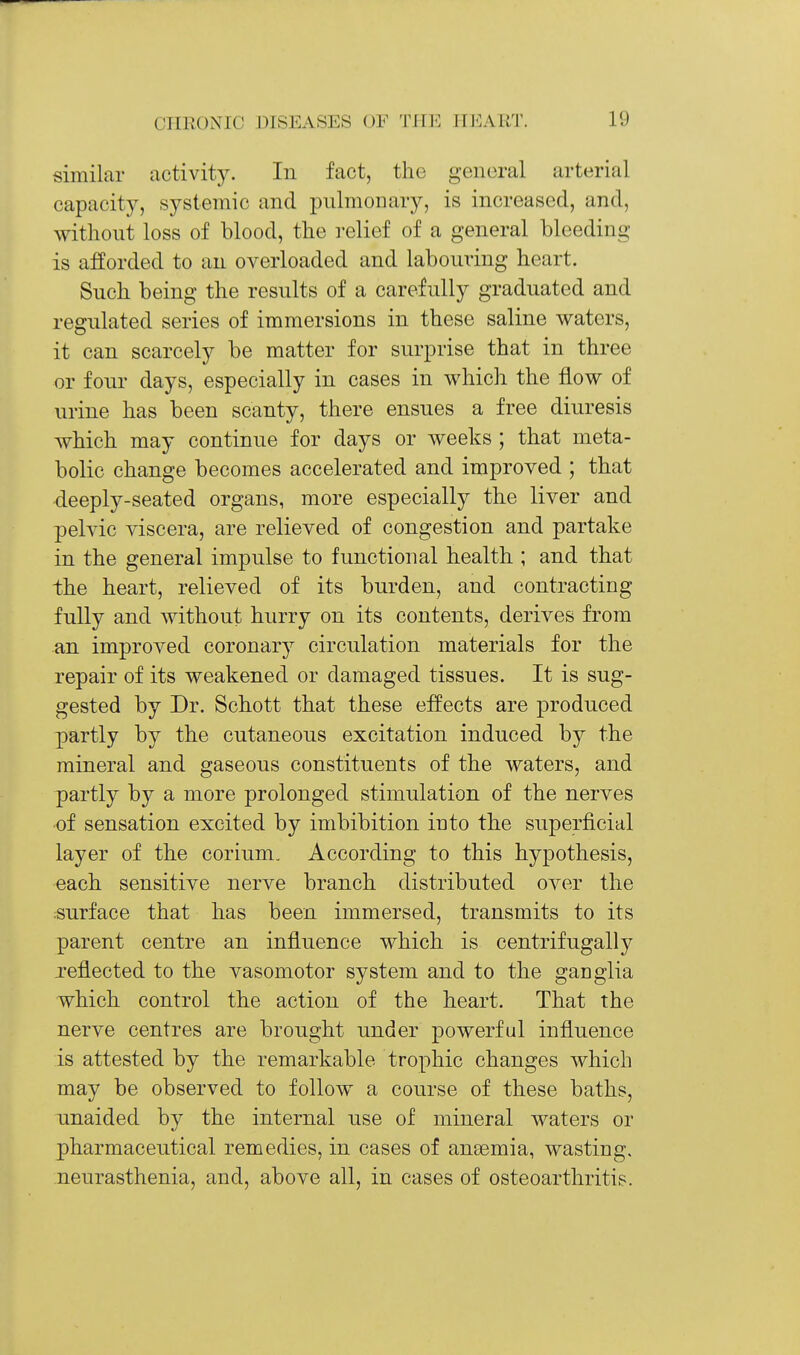 similar activity. In fact, the general arterial capacity, systemic and pulmonary, is increased, and, without loss of blood, the relief of a general bleeding is afforded to an overloaded and labouring heart. Such being the results of a carefully graduated and regulated series of immersions in these saline waters, it can scarcely be matter for surprise that in three or four days, especially in cases in which the flow of urine has been scanty, there ensues a free diuresis Avhich may continue for days or weeks ; that meta- bolic change becomes accelerated and improved ; that deeply-seated organs, more especially the liver and pelvic viscera, are relieved of congestion and partake in the general impulse to functional health ; and that the heart, relieved of its burden, and contracting fully and without hurry on its contents, derives from an improved coronary circulation materials for the repair of its weakened or damaged tissues. It is sug- gested by Dr. Schott that these effects are produced partly by the cutaneous excitation induced by the mineral and gaseous constituents of the waters, and partly by a more prolonged stimulation of the nerves of sensation excited by imbibition into the superficial layer of the corium. According to this hypothesis, each sensitive nerve branch distributed over the ;surface that has been immersed, transmits to its parent centre an influence which is centrifugally Teflected to the vasomotor system and to the ganglia which control the action of the heart. That the nerve centres are brought under powerful influence is attested by the remarkable trophic changes which may be observed to follow a course of these baths, unaided by the internal use of mineral waters or pharmaceutical remedies, in cases of anaemia, wasting, neurasthenia, and, above all, in cases of osteoarthritis.