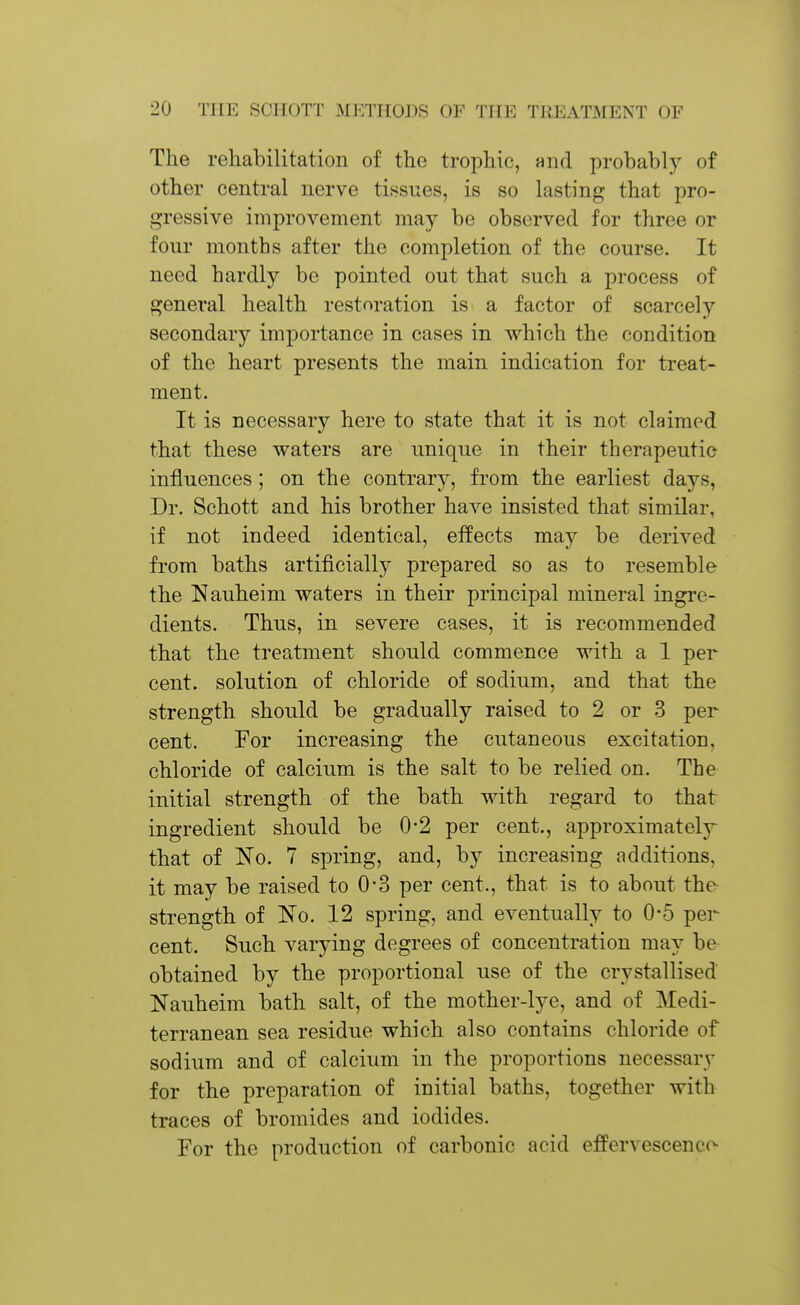 The rehabilitation of the trophic, nnd probably of other central nerve tissues, is so lasting that pro- gressive improvement may be observed for three or four months after the completion of the course. It need hardly be pointed out that such a process of general health restoration is a factor of scarcely secondary importance in cases in which the coudition of the heart presents the main indication for treat- ment. It is necessary here to state that it is not claimed that these waters are unique in their therapeutic influences; on the contrary, from the earliest days, Dr. Schott and his brother have insisted that similar, if not indeed identical, effects may be derived from baths artificially prepared so as to resemble the !Nauheini waters in their principal mineral ingre- dients. Thus, in severe cases, it is recommended that the treatment should commence with a 1 per cent, solution of chloride of sodium, and that the strength should be gradually raised to 2 or 3 per cent. Tor increasing the cutaneous excitation, chloride of calcium is the salt to be relied on. The initial strength of the bath with regard to that ingredient should be 0*2 per cent., approximately^ that of No. 7 spring, and, by increasing additions, it may be raised to 0-3 per cent., that is to about the- strength of IN'o. 12 spring, and eventually to 0-5 per cent. Such varying degrees of concentration may be obtained by the proportional use of the crystallised Nauheim bath salt, of the mother-lye, and of Medi- terranean sea residue which also contains chloride of sodium and of calcium in the proportions necessary for the preparation of initial baths, together with traces of bromides and iodides. For the production of carbonic acid effervescence-