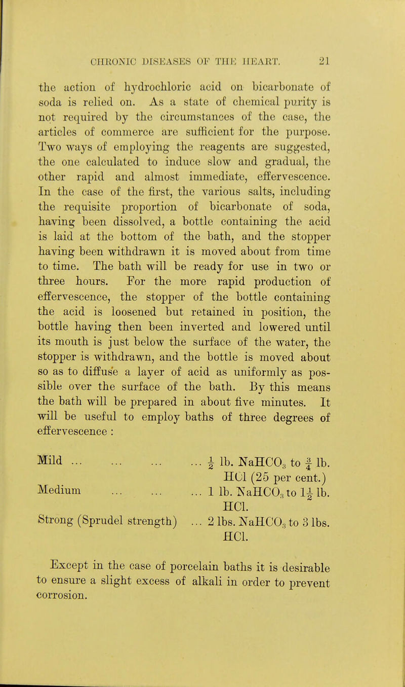 the action of hydrochloric acid on bicarbonate of soda is relied on. As a state of chemical purity is not required by the circumstances of the case, the articles of commerce are sufficient for the purpose. Two ways of employing the reagents are suggested, the one calculated to induce slow and gradual, the other rapid and almost immediate, effervescence. In the case of the first, the various salts, including the requisite proportion of bicarbonate of soda, having been dissolved, a bottle containing the acid is laid at the bottom of the bath, and the stopper having been withdrawn it is moved about from time to time. The bath will be ready for use in two or three hours. For the more rapid production of effervescence, the stopper of the bottle containing the acid is loosened but retained in position, the bottle having then been inverted and lowered until its mouth is just below the surface of the water, the stopper is withdrawn, and the bottle is moved about so as to diffuse a layer of acid as uniformly as pos- sible over the surface of the bath. By this means the bath will be prepared in about five minutes. It will be useful to employ baths of three degrees of effervescence : Mild Medium Strong (Sprudel strength) ... i lb. NaHCO^ to f lb. HCl (25 per cent.) ... 1 lb. ^s^aHCO^tol^lb. HCl. ...2 lbs. NaHCO.3 to 3 lbs. HCl. Except in the case of porcelain baths it is desirable to ensure a slight excess of alkali in order to prevent corrosion.
