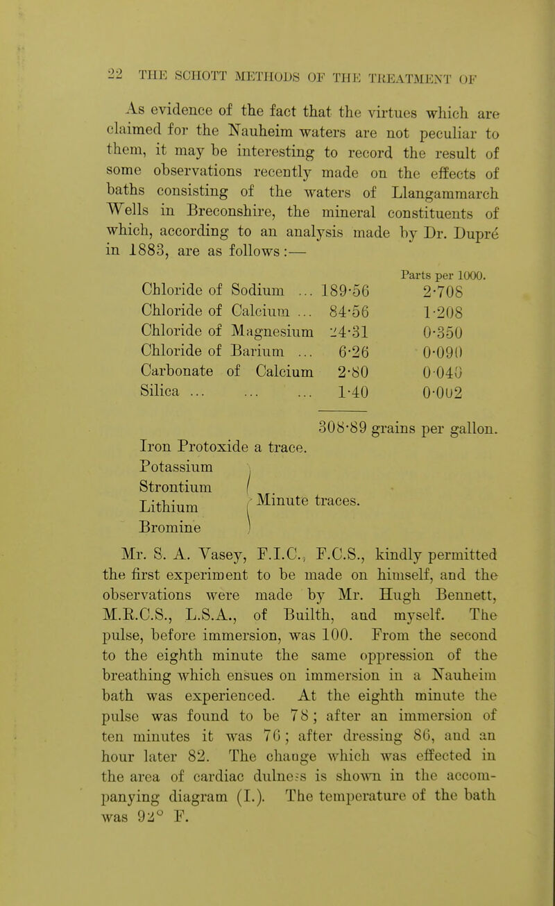 As evidence of the fact that the virtues which are chximed for the Nauheim waters are not peculiar to them, it may be interesting to record the result of some observations recently made on the effects of baths consisting of the waters of Llangammarch Wells in Breconshire, the mineral constituents of which, according to an analysis made by Dr. Dupre in 1883, are as follows:— Mr. S. A. Yasey, F.I.C., F.C.S., kindly permitted the first experiment to be made on himself, and the observations were made by Mr. Hugh Bennett, M.E.C.S., L.S.A., of Builth, and myself. The pulse, before immersion, was 100. From the second to the eighth minute the same oppression of the breathing which ensues on immersion in a JS'auheim bath was experienced. At the eighth minute the pulse was found to be 78; after an immersion of ten minutes it was 70 ; after dressing 86, and an hour later 82. The change which was effected in the area of cardiac dulness is sho«Ti in the accom- panying diagram (1.). The temperature of the bath Parts per 1000. Chloride of Sodium ...189-56 Chloride of Calcium ... 84-56 Chloride of Magnesium •.::4-31 Chloride of Barium ... 6-26 Carbonate of Calcium 2*80 Silica 1-40 2-708 1-208 0-350 0-090 0 040 0-0U2 308-89 grains per gallon. Iron Protoxide a trace. Potassium ; Strontium ( Lithium r ^i^^t^ Bromine was 9:4° F.