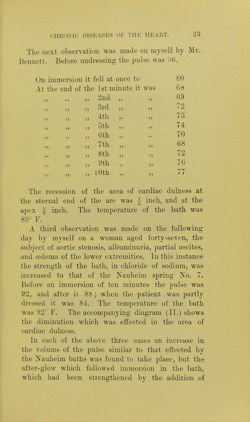 The uext observation was made on myself by Mr. Bennett. Before undressing the pulse was On immersion it fell at once to 80 At the end of the 1st minute it was 68 51 2nd 55 5 69 1) 7? 3rd 55 5 72 )? ?5 4th 5' 5 73 5? 5? 55 5th 55 5 74 r 51 6th 11 1 70 J? 55 7th 55 5 68 11 u 55 8th 55 5 72 )■> 1 ? 55 9th 51 76 J5 55 iOth 55 77 The recession of the area of cardiac dulness at the sternal end of the arc was J inch, and at the apex f inch. The temperature of the bath was 89° F. A third observation was made on the following day by myself on a woman aged forty-seven, the subject of aortic stenosis, albuminuria, partial ascites, and oedema of the lower extremities. In this instance the strength of the bath, in chloride of sodium, was increased to that of the Nauheim spring l^o. 7. Before an immersion of ten minutes the pulse was 92, and after it 88 ; when the patient was partly dressed it was 84. The temperature of the bath was 92 F. The accompanying diagram (II.) shows the diminution which was effected in the area of cardiac dulness. In each of the above three cases an increase in the volume of the pulse similar to that effected by the JSTauheim baths was found to take place, but the after-glow which followed immersion in the bath, which had been strengthened by the addition of
