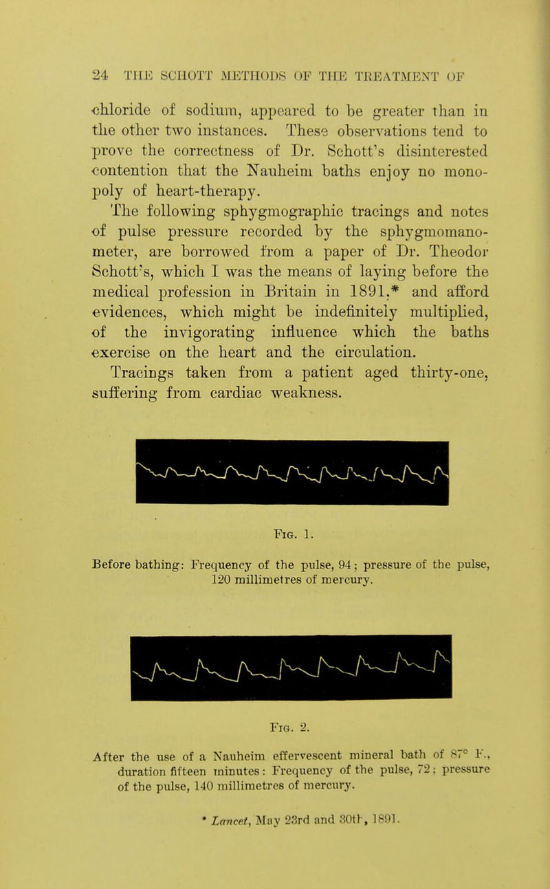 chloride of sodmm, appeared to be greater than in the other two instances. These observations tend to prove the correctness of Dr. Schott's disinterested contention that the Nauheini baths enjoy no mono- poly of heart-therapy. The following sphygmographic tracings and notes of pulse pressure recorded by the sphygmomano- meter, are borrowed from a paper of Dr. Theodor Schott's, which I was the means of laying before the medical profession in Britain in 1891.* and afford evidences, which might be indefinitely multiplied, of the invigorating influence which the baths exercise on the heart and the circulation. Tracings taken from a patient aged thirty-one, suffering from cardiac weakness. Fig. 1. Before bathing: Frequency of the pulse, 94; pressure of the pulse, 120 millimetres of mercury. Fig. 2. After the use of a Nauheim effervescent mineral bath of 87° F., duration fifteen minutes: Frequency of the pulse, 72; pressure of the pulse, 140 millimetres of mercury. • Lancet, May 23rd and 30th, 1891.
