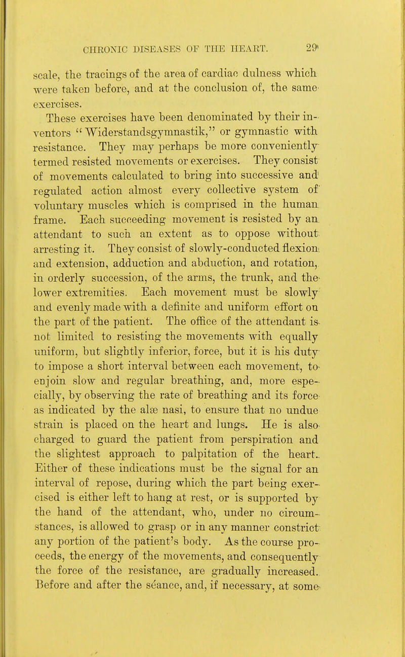 scale, the tracings of the area of cardiac dulness which were taken before, and at the conclusion of, the same exercises. These exercises have been denominated by their in- ventors  Widerstandsgymnastik, or gymnastic with resistance. They may perhaps be more conveniently termed resisted movements or exercises. They consist of movements calculated to bring into successive and regulated action almost every collective system of' voluntary muscles which is comprised in the human frame. Each succeeding movement is resisted by an. attendant to such an extent as to oppose without arresting it. They consist of slowly-conducted flexion', and extension, adduction and abduction, and rotation, in orderly succession, of the arms, the trunk, and the- lower extremities. Each movement must be slowly and evenly made with a definite and uniform effort on the part of the patient. The office of the attendant is not limited to resisting the movements with equally uniform, but slightly inferior, force, but it is his duty to impose a short interval between each movement, to- eajoin slow and regular breathing, and, more espe- cially, by observing the rate of breathing and its force as indicated by the alee nasi, to ensure that no undue strain is placed on the heart and lungs. He is also charged to guard the patient from perspiration and the slightest approach to palpitation of the heart- Either of these indications must be the signal for an interval of repose, during which the part being exer- cised is either left to hang at rest, or is supported by the hand of the attendant, who, under no circum- stances, is allowed to grasp or in any manner constrict any portion of the patient's body. As the course pro- ceeds, the energy of the movements, and consequently the force of the resistance, are gradually increased. Before and after the seance, and, if necessary, at some-