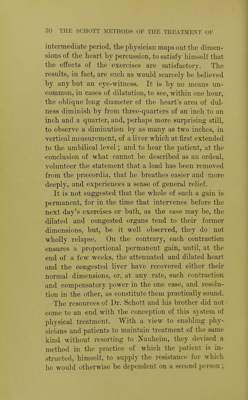 intermediate period, the physician maps out the dimen- sions of the heart by percussion, to satisfy himself that the effects of the exercises are satisfactory. The 4.' results, in fact, are such as would scarcely be believed by any but an eye-witness. It is by no means un- common, in cases of dilatation, to see, within one hour, the oblique long diameter of the heart's area of dul- ness diminish by from three-quarters of an inch to an inch and a quarter, and, perhaps more surprising still, to observe a diminution by as many as two inches, in vertical measurement, of a liver which at first extended to the umbilical level; and to hear the patient, at the conclusion of what cannot be described as an ordeal, volunteer the statement that a load has been removed from the prsecordia, that he breathes easier and more deeply, and experiences a sense of general relief. It is not suggested that the whole of such a gain is permanent, for in the time that intervenes before the next day's exercises or bath, as the case may be, the dilated and congested organs tend to their former dimensions, but, be it well observed, they do not wholly relapse. On the contrary, each contraction ensures a proportional permanent gain, until, at the end of a few weeks, the attenuated and dilated heart and the congested liver have recovered either their normal dimensions, or, at any rate, such contraction and compensatory power in the one case, and resolu- tion in the other, as constitute them practically sound. The resources of Dr. Schott and his brother did not • come to an end with the conception of this s\stem of physical treatment. With a view to enabling phy- sicians and patients to maintain treatment of the same kind without resorting to Nauheim, they devised a method in the practice of which the patient is in- structed, himself, to supply the resistance for which he would otherwise be dependent on a second person ;