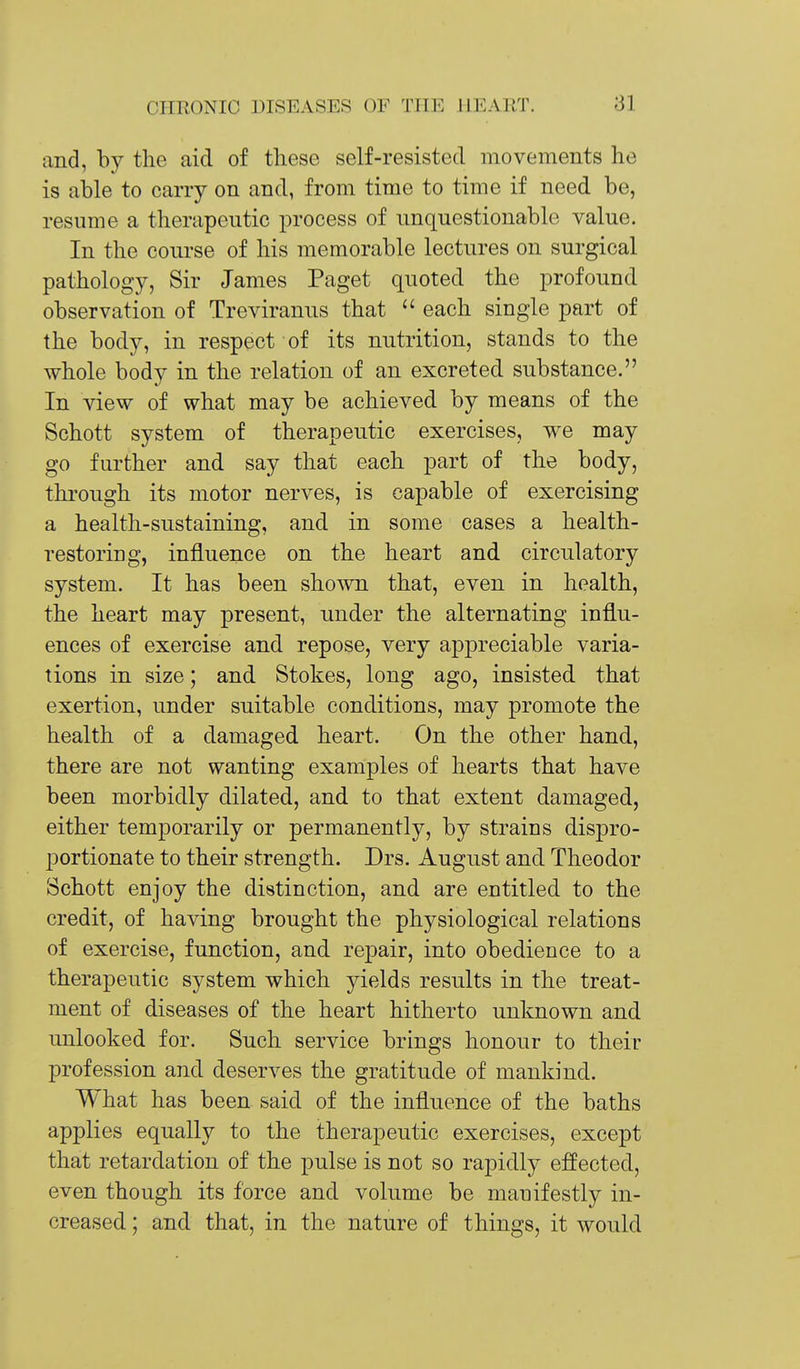 and, by the aid of these self-resisted movements ho is able to carry on and, from time to time if need be, resume a therapeutic process of unquestionable value. In the course of his memorable lectures on surgical pathology, Sir James Paget quoted the profound observation of Treviranus that  each single part of the body, in respect of its nutrition, stands to the whole body in the relation of an excreted substance. In view of what may be achieved by means of the Schott system of therapeutic exercises, we may go further and say that each part of the body, through its motor nerves, is capable of exercising a health-sustaining, and in some cases a health- restoriug, influence on the heart and circulatory system. It has been shown that, even in health, the heart may present, under the alternating influ- ences of exercise and repose, very appreciable varia- tions in size; and Stokes, long ago, insisted that exertion, under suitable conditions, may promote the health of a damaged heart. On the other hand, there are not wanting examples of hearts that have been morbidly dilated, and to that extent damaged, either temporarily or permanently, by strains dispro- portionate to their strength. Drs. August and Theodor Schott enjoy the distinction, and are entitled to the credit, of having brought the physiological relations of exercise, function, and repair, into obedience to a therapeutic system which yields results in the treat- ment of diseases of the heart hitherto unknown and unlocked for. Such service brings honour to their profession and deserves the gratitude of mankind. What has been said of the influence of the baths applies equally to the therapeutic exercises, except that retardation of the pulse is not so rapidly effected, even though its force and volume be manifestly in- creased ; and that, in the nature of things, it would
