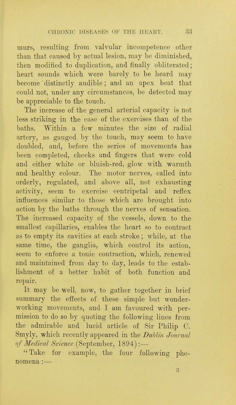 miirs, resulting from valvular inconipetence other than that caused by actual lesion, may be diminished, then modified to duplication, and finally obliterated; heart sounds which were barely to be heard may become' distinctly audible; and an apex beat that could not, under any circumstances, be detected may be appreciable to the touch. The increase of the general arterial capacity is not less striking in the case of the exercises than of the baths. Within a few minutes the size of radial artery, as gauged by the touch, may seem to have doubled, and, before the series of movements has been completed, cheeks and fingers that were cold and either white or bluish-red, glow with warmth and healthy colour. The motor nerves, called into orderljT-, regulated, and above all, not exhausting activity, seem to exercise centripetal and reflex influences similar to those which are brought into action by the baths through the nerves of sensation. The increased capacity of the vessels, down to the smallest capillaries, enables the heart so to contract as to empty its cavities at each stroke; while, at the same time, the ganglia, which control its action, seem to enforce a tonic contraction, which, renewed and maintained from day to day, leads to the estab- lishment of a better habit of both function and repair. It may be well, now, to gather together in brief summary the e:ffects of these simple but wonder- working movements, and I am favoured with per- mission to do so by quoting the following lines from the admirable and lucid article of Sir Philip C. Smyly, which recently appeared 'm th.e jDublin Journal of Medical Science (September, 1894) :— Take for example, the four following phe- nomena :— 3