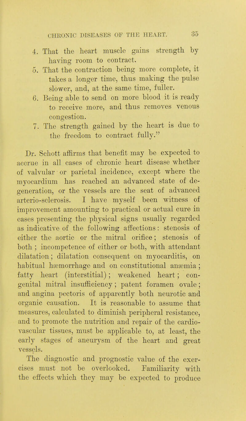 4. That the heart muscle gains strength by having room to contract. 5. That the contraction being more complete, it takes a longer time, thus making the pulse slower, and, at the same time, fuller. 6. Being able to send on more blood it is ready to receive more, and thus removes venous congestion. 7. The strength gained by the heart is due to the freedom to contract fully. Dr. Schott affirms that benefit may be expected to accrue in all cases of chronic heart disease whether of valvular or parietal incidence, except where the myocardium has reached an advanced state of de- generation, or the vessels are the seat of advanced arterio-sclerosis. I have myself been witness of improvement amounting to practical or actual cure in cases presenting the physical signs usually regarded as indicative of the following affections: stenosis of either the aortic or the mitral orifice; stenosis of both ; incompetence of either or both, with attendant dilatation; dilatation consequent on myocarditis, on habitual haemorrhage and on constitutional ansemia ; fatty heart (interstitial); weakened heart; con- genital mitral insufficiency; patent foramen ovale; and angina pectoris of apparently both neurotic and organic causation. It is reasonable to assume that measures, calculated to diminish peripheral resistance, and to promote the nutrition and repair of the cardio- vascular tissues, must be applicable to, at least, the early stages of aneurysm of the heart and great vessels. The diagnostic and prognostic value of the exer- cises must not be overlooked. Familiarity with the effects which they may be expected to produce