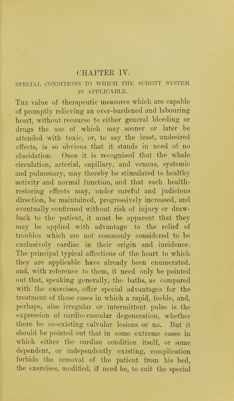 CHAPTEE IV. SPECIAL CONDITIONS TO WHICH THE SCHOTT SYSTEM IS APPLICABLE. The value of therapeutic measures which are capable of promptly relieving an over-burdened and labouring heart, without recourse to either general bleeding or drugs the use of which may sooner or later be attended with toxic, or, to say the least, undesired effects, is so obvious that it stands in need of no elucidation. Once it is recognised that the whole circulation, arterial, capillary, and venous, systemic and pulmonary, may thereby be stimulated to healthy activity and normal function, and that such health- restoring effects may, under careful and judicious direction, be maintained, progressively increased, and eventually confirmed without risk of injury or draw- back to the patient, it must be apparent that they may be applied with advantage to the relief of troubles which are not commonly considered to be exclusively cardiac in their origin and incidence. The principal typical affections of the heart to which they are applicable have already been enumerated, and, with reference to them, it need only be pointed out that, speaking generally, the baths, as compared with the exercises, offer special advantages for the treatment of those cases in which a rapid, feeble, and, perhaps, also irregular or intermittent pulse is the expression of cardio-vascular degeneration, whether there be co-existing valvular lesions or no. But it should be pointed out that in some extreme cases in which either the cardiac condition itself, or some dependent, or independently existing, complication forbids the removal of the patient from his bed, the exercises, modified, if need be, to suit the special