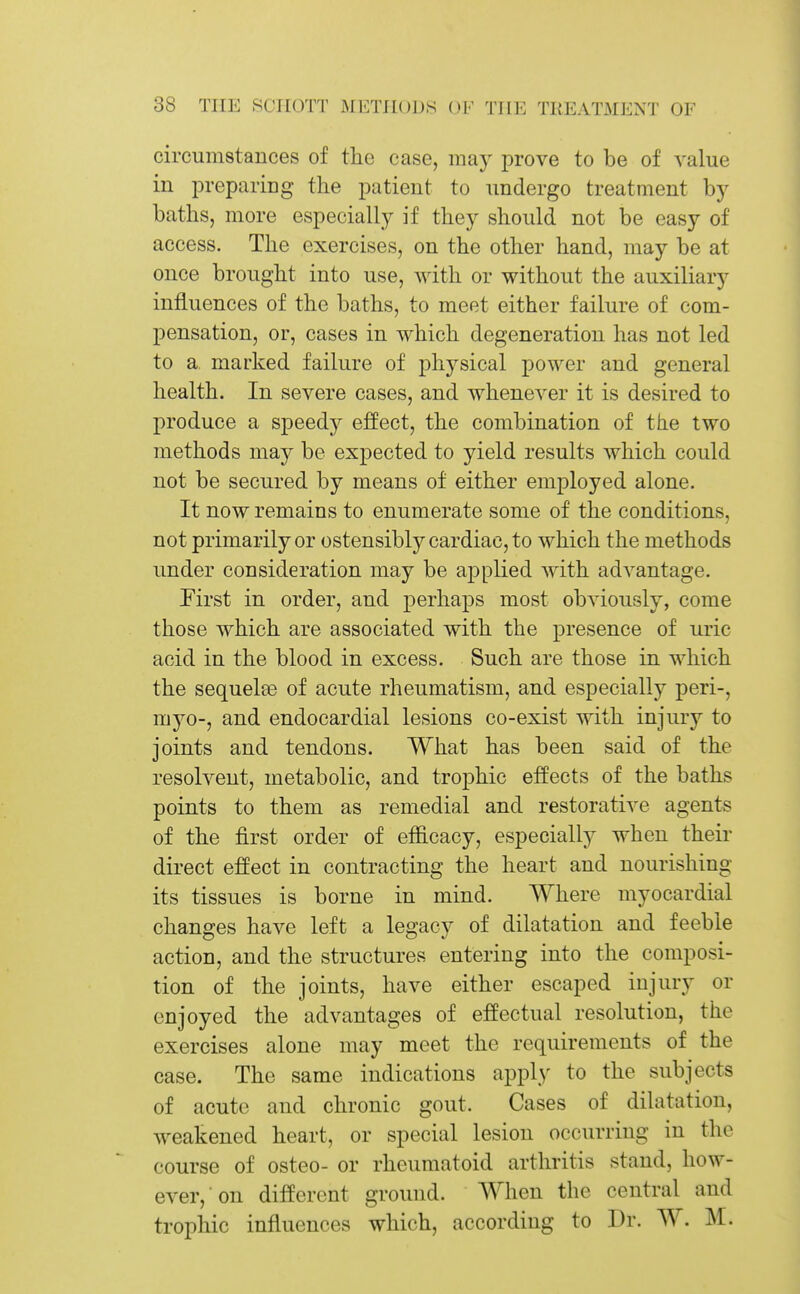 circumstances of the case, may prove to be of A'alue in jDreparing the patient to undergo treatment by baths, more especially if they should not be easy of access. The exercises, on the other hand, may be at once brought into use, with or without the auxiliary influences of the baths, to meet either failure of com- pensation, or, cases in which degeneration has not led to a marked failure of physical power and general health. In severe cases, and whenever it is desired to produce a speedj^ effect, the combination of the two methods may be expected to yield results which could not be secured by means of either employed alone. It now remains to enumerate some of the conditions, not primarily or ostensibly cardiac, to which the methods under consideration may be applied with advantage. Pirst in order, and perhaps most obviously, come those which are associated with the presence of uric acid in the blood in excess. Such are those in which the sequelae of acute rheumatism, and especially peri-, myo-, and endocardial lesions co-exist with injury to joints and tendons. What has been said of the resolvent, metabolic, and trophic effects of the baths points to them as remedial and restorative agents of the first order of efficacy, especially when their direct effect in contracting the heart and nourishing its tissues is borne in mind. Where myocardial changes have left a legacy of dilatation and feeble action, and the structures entering into the composi- tion of the joints, have either escaped injury or enjoyed the advantages of effectual resolution, the exercises alone may meet the requirements of the case. The same indications appl}' to the subjects of acute and chronic gout. Cases of dilatation, weakened heart, or special lesion occurring in the course of osteo- or rheumatoid arthritis stand, how- ever, on different ground. When the central and trophic influences which, according to Dr. W. M.