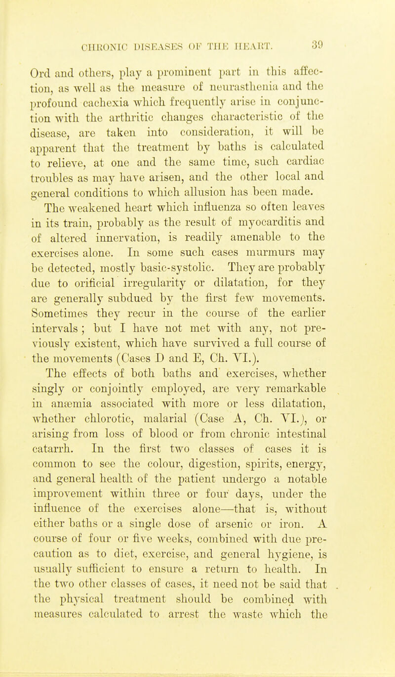 Ord and others, play a prominent part in this affec- tion, as well as the measure of neurasthenia and the profound cachexia which frequently arise in conjunc- tion with the arthritic changes characteristic of the disease, are taken into consideration, it will be apparent that the treatment by baths is calculated to relieve, at one and the same time, such cardiac troubles as may have arisen, and the other local and o-eneral conditions to which allusion has been made. The weakened heart which influenza so often leaves in its train, probably as the result of myocarditis and of altered innervation, is readily amenable to the exercises alone. In some such cases murmurs may be detected, mostly basic-systolic. They are probably due to orificial irregularity or dilatation, for they are generally subdued by the first few movements. Sometimes they recur in the course of the earlier intervals ; but I have not met with any, not pre- viously existent, which have survived a full course of the movements (Cases D and E, Ch. YI.). The effects of both baths and exercises, whether singly or conjointly employed, are very remarkable in anaemia associated with more or less dilatation, whether chlorotic, malarial (Case A, Ch. Vl.j, or arising from loss of blood or from chronic intestinal catarrh. In the first two classes of cases it is common to see the colour, digestion, spirits, energy, and general health of the patient undergo a notable improvement within three or four days, under the influence of the exercises alone—that is, without either baths or a single dose of arsenic or iron. A course of four or five weeks, combined with due pre- caution as to diet, exercise, and general hygiene, is usually sufficient to ensure a return to health. In the two other classes of cases, it need not be said that . the phj^sical treatment should be combined with measures calculated to arrest the waste which the