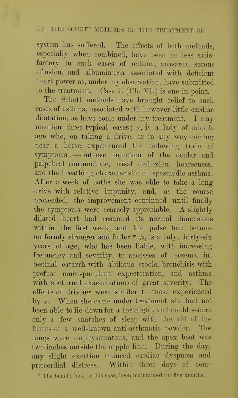 system has suffered. The effects of both methods, especially when combined, have been no less satis- factory in such cases of icdema, anasarca, serous effusion, and albuminuria associated with deficient heart power as, under my observation, have submitted to the treatment. Case J. (Ch, VI.) is one in point. The Schott methods have brought relief to such cases of asthma, associated with however little cardiac dilatation, as have come under my treatment. I may mention three typical cases; a, is a lady of middle age who, on taking a drive, or in any way coming near a horse, experienced the following train of symptoms : — intense injection of the ocular and palpebral conjunctivse, nasal defluxion, hoarseness, and the breathing characteristic of spasmodic asthma. After a week of baths she was able to take a long drive with relative imj)unity, and, as the course proceeded, the improvement continued until finally the symptoms were scarcely appreciable. A slightly dilated heart had resumed its normal dimensions within the first week, and the pulse had become uniformly stronger and fuller.* /3, is a lady, thirty-six years of age, who has been liable, with increasing frequency and severity, to accesses of eczema, in- testinal catarrh with abilious stools, bronchitis vdth profuse muco-purulent expectoration, and asthma with nocturnal exacerbations of great severity. The effects of driving were similar to those experienced by a. When she came under treatment she had not been able to lie down for a fortnight, and could secure only a few snatches of sleep with the aid of the fumes of a well-known anti-asthmatic powder. The lungs were emphysematous, and the apex beat was two inches outside the nipple line. During the day, any slight exertion induced cardiac dyspnoea and precordial distress. Within three days of com- * The benefit lias, in this case, been maintained for five months.