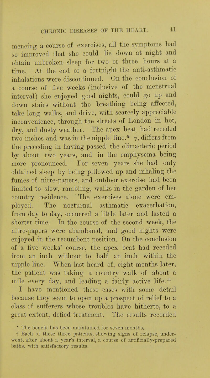 /II mencing a course of exercises, all the symptoms had so improved that she could lie down at night and obtain unbroken sleep for two or three hours at a time. At the end of a fortnight the anti-asthmatic inhalations were discontinued. On the conclusion of a course of five weeks (inclusive of the menstrual interval) she enjoyed good nights, could go up and down stairs without the breathing being affected, take long walks, and drive, with scarcely appreciable inconvenience, through the streets of London in hot, dry, and dusty weather. The apex beat had receded two inches and was in the nipple line.* 7, differs from the preceding in having passed the climacteric period by about two years, and in the emphysema being more pronounced. For seven years she had only obtained sleep by being pillowed up and inhaling the fumes of nitre-papers, and outdoor exercise had been limited to slow, rambling, walks in the garden of her country residence. The exercises alone were em- ployed. The nocturnal asthmatic exacerbation, from day to day, occurred a, little later and lasted a shorter time. In the course of the second week, the nitre-papers were abandoned, and good nights were enjoyed in the recumbent position. On the conclusion of a five weeks' course, the apex beat had receded from an inch without to half an inch within the nipple line. When last heard of, eight months later, the patient was taking a country walk of about a mile every day, and leading a fairly active life. I I have mentioned these cases with some detail because they seem to open up a prospect of relief to a class of sufferers whose troubles haA^e hitherto, to a great extent, defied treatment. The results recorded * The benefit has been maintained for seven months. t Each of these three i^atients, showing signs of relapse, under- went, after about a year's interval, a course of artificially-prepared baths, with satisfactory results.