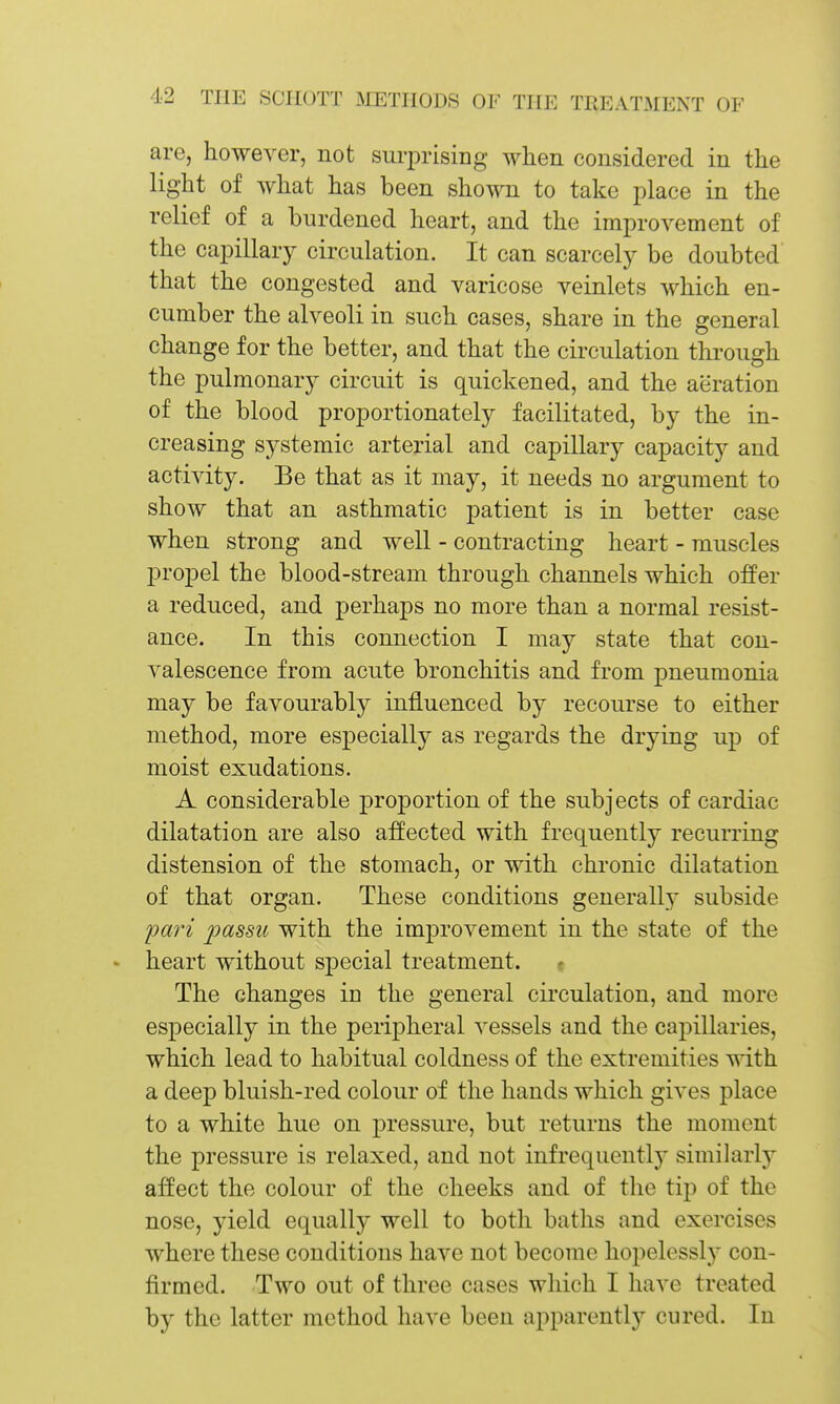 are, however, not suriDrising when considered in the light of what has been shown to take place in the relief of a burdened heart, and the improvement of the capillary circulation. It can scarcely be doubted that the congested and varicose veinlets which en- cumber the alveoli in such cases, share in the general change for the better, and that the circulation through the pulmonary circuit is quickened, and the aeration of the blood proportionately facilitated, by the in- creasing systemic arterial and capillary capacity and activity. Be that as it may, it needs no argument to show that an asthmatic patient is in better case when strong and well - contracting heart - muscles propel the blood-stream through channels which offer a reduced, and perhaps no more than a normal resist- ance. In this connection I may state that con- valescence from acute bronchitis and from pneumonia may be favourably influenced by recourse to either method, more especially as regards the drying up of moist exudations. A considerable proportion of the subjects of cardiac dilatation are also affected with frequently recurring distension of the stomach, or with chronic dilatation of that organ. These conditions generally subside pari 2^ctssu with the improvement in the state of the ' heart without special treatment. « The changes in the general circulation, and more especially in the peripheral vessels and the capillaries, which lead to habitual coldness of the extremities with a deep bluish-red colour of the hands which gives place to a white hue on pressure, but returns the moment the pressure is relaxed, and not infrequently similarly affect the colour of the cheeks and of the tip of the nose, yield equally well to both baths and exercises where these conditions have not become hopelessly con- firmed. Two out of three cases which I have treated by the latter method have been apparently cured. In