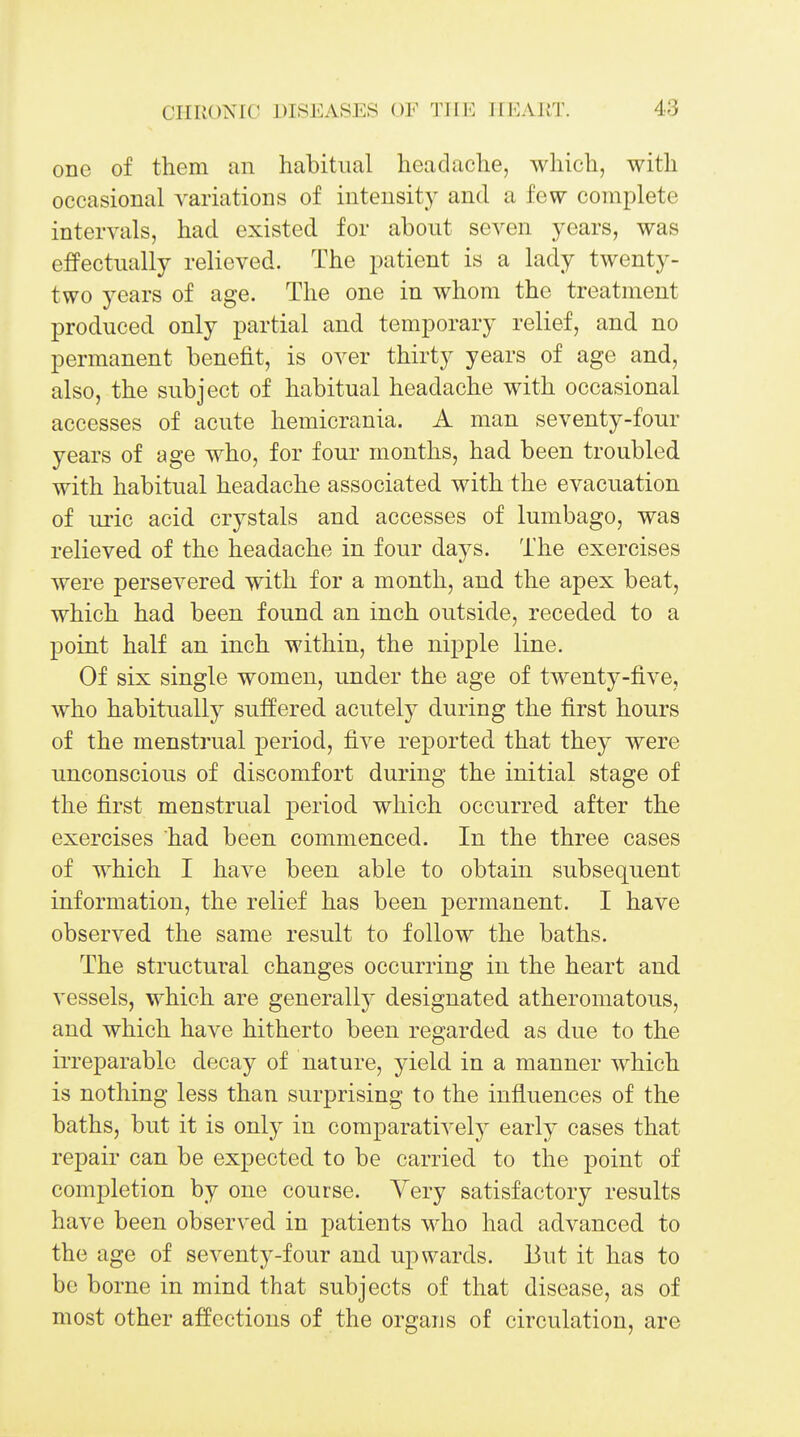one of them an habitual headache, which, with occasional variations of intensity and a few complete intervals, had existed for about seven years, was effectually relieved. The patient is a lady twenty- two years of age. The one in whom the treatment produced only partial and temporary relief, and no permanent benefit, is over thirty years of age and, also, the subject of habitual headache with occasional accesses of acute hemicrania. A man seventy-four years of age who, for four months, had been troubled with habitual headache associated with the evacuation of uric acid crystals and accesses of lumbago, was relieved of the headache in four days. The exercises were persevered with for a month, and the apex beat, which had been found an inch outside, receded to a point half an inch within, the nipple line. Of six single women, under the age of twenty-five, who habitually suffered acutely during the first hours of the menstrual period, five reported that they were unconscious of discomfort during the initial stage of the first menstrual period which occurred after the exercises had been commenced. In the three cases of which I have been able to obtain subsequent information, the relief has been permanent. I have observed the same result to follow the baths. The structural changes occurring in the heart and vessels, which are generally designated atheromatous, and which have hitherto been regarded as due to the irreparable decay of nature, yield in a manner which is nothing less than surprising to the influences of the baths, but it is only in comparatively early cases that repair can be expected to be carried to the point of completion by one course. Very satisfactory results have been observed in patients who had advanced to the age of seventy-four and upwards. But it has to be borne in mind that subjects of that disease, as of most other affections of the organs of circulation, are