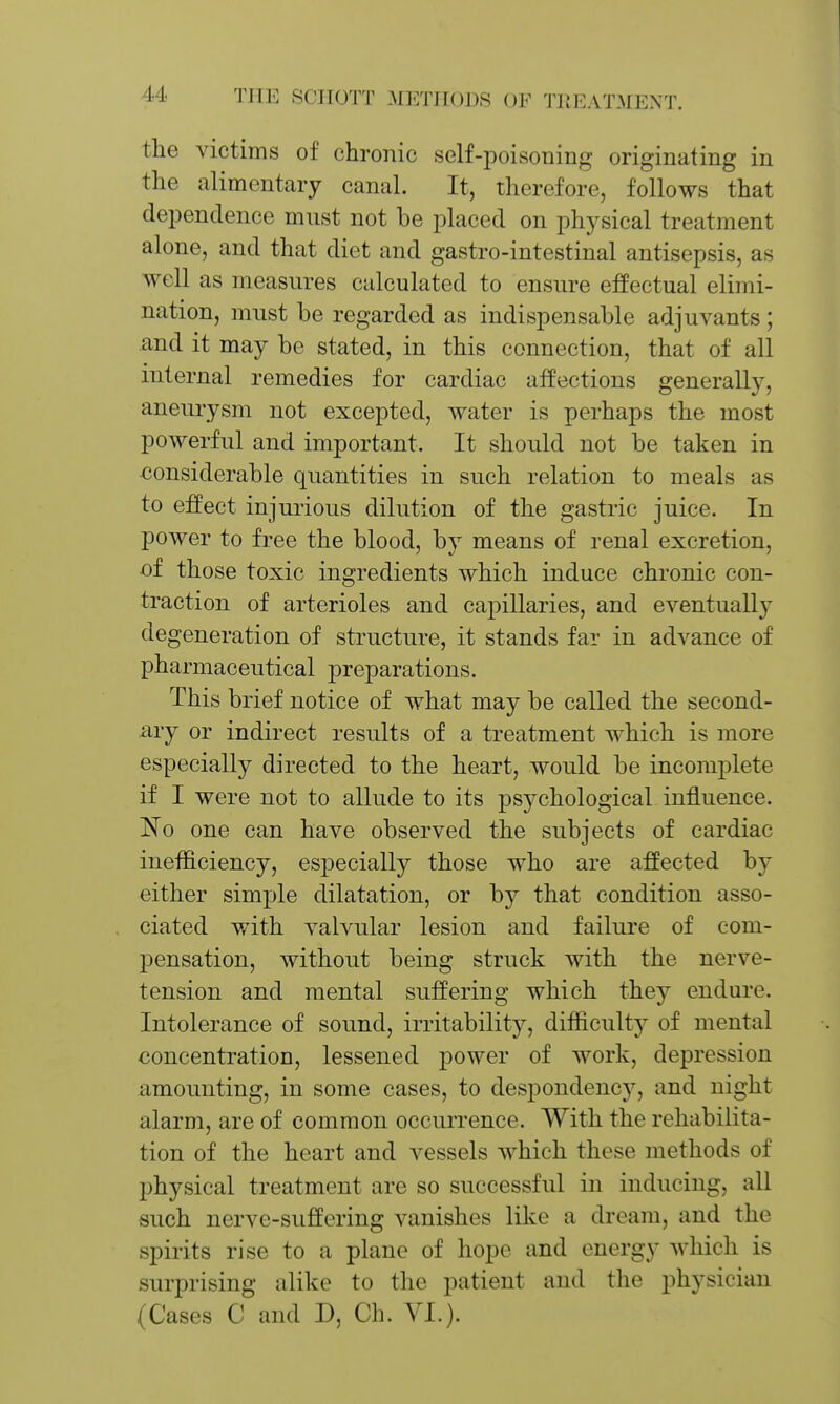 the victims of chronic self-poisoning originating in the alimentary canal. It, therefore, follows that dependence must not be placed on physical treatment alone, and that diet and gastro-intestinal antisepsis, as well as measures calculated to ensure effectual elimi- nation, must be regarded as indispensable adjuvants; and it may be stated, in this connection, that of all internal remedies for cardiac affections generally, aneiu-ysm not excepted, water is perhaps the most powerful and important. It should not be taken in ■considerable quantities in such relation to meals as to effect injurious dilution of the gastric juice. In power to free the blood, by means of renal excretion, oi those toxic ingredients which induce chronic con- traction of arterioles and capillaries, and eventually degeneration of structure, it stands far in advance of pharmaceutical j^reparations. This brief notice of what may be called the second- ly or indirect results of a treatment which is more especially directed to the heart, would be incomplete if I were not to allude to its psychological influence. 'No one can have observed the subjects of cardiac inefficiency, especially those who are affected by either simple dilatation, or by that condition asso- ciated with valvular lesion and failure of com- pensation, without being struck with the nerve- tension and mental suffering which they endure. Intolerance of sound, irritability, difficulty of mental concentration, lessened power of work, depression amounting, in some cases, to despondency, and night alarm, are of common occurrence. With the rehabilita- tion of the heart and vessels which these methods of physical treatment are so successful in inducing, all such nerve-suffering vanishes like a dream, and the spirits rise to a plane of hope and energy which is surprising alike to the patient and the physician (Cases C and D, Ch. YI.).