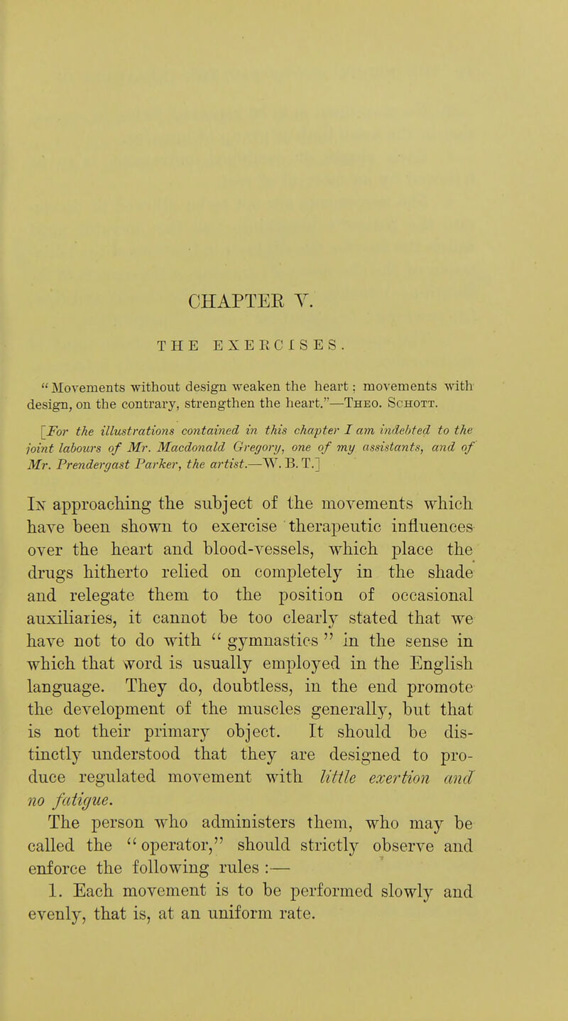 CHAPTEE Y. THE EXEECISES.  Movements without design weaken the heart: movements with design, on the contrary, strengthen the heart.—Theo. Schott. [Fo)- the illustrations contained in this chapter I a7n indebted to the joint labours of Mr. Macdonald Gregory, one of my assistants, and of Mr. Prendergast Parker, the artist.—W. B. T.] Ix approaclimg the subject of the movements which have been shown to exercise therapeutic influences over the heart and blood-vessels, which place the drugs hitherto relied on comj)letely in the shade and relegate them to the position of occasional auxiliaries, it cannot be too clearly stated that we have not to do with  gymnastics  in the sense in which that word is usually employed in the English language. They do, doubtless, in the end promote the development of the muscles generally, but that is not their primary object. It should be dis- tinctly understood that they are designed to pro- duce regulated movement with little exertion and no fatigue. The person who administers them, who may be called the  operator, should strictly observe and enforce the following rules :— 1. Each movement is to be performed slowly and evenly, that is, at an uniform rate.