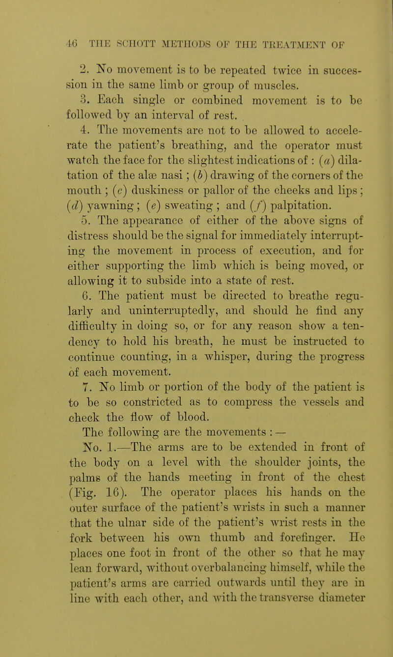 2. No moA^ement is to be repeated twice in succes- sion in the same limb or group of muscles. 3. Each single or combined movement is to be followed by an interval of rest. 4. The movements are not to be allowed to accele- rate the patient's breathing, and the operator must watch the face for the slightest indications of : (a) dila- tation of the alse nasi; [b) drawing of the corners of the mouth ; (c) duskiness or pallor of the cheeks and lips; (d) yawning; (e) sweating ; and (/) palpitation. 5. The appearance of either of the above signs of distress should be the signal for immediately interrupt- ing the movement in process of execution, and for either supporting the limb which is being moved, or allowing it to subside into a state of rest. 6. The patient must be directed to breathe regu- larly and uninterruptedl}?-, and should he find any difficulty in doing so, or for any reason show a ten- dency to hold his breath, he must be instructed to continue counting, in a whisper, during the progress of each movement. 7. No limb or portion of the body of the patient is to be so constricted as to compress the vessels and check the flow of blood. The following are the movements : — No. 1.—The arms are to be extended in front of the body on a level with the shoulder joints, the palms of the hands meeting in front of the chest (Fig. 16). The operator places his hands on the outer surface of the patient's wrists in such a manner that the ulnar side of the patient's wrist rests in the fork between his own thumb and forefinger. He places one foot in front of the other so that he may lean forward, without overbalancing himself, while the patient's arms are carried outwards until they are in line with each other, and with the transverse diameter