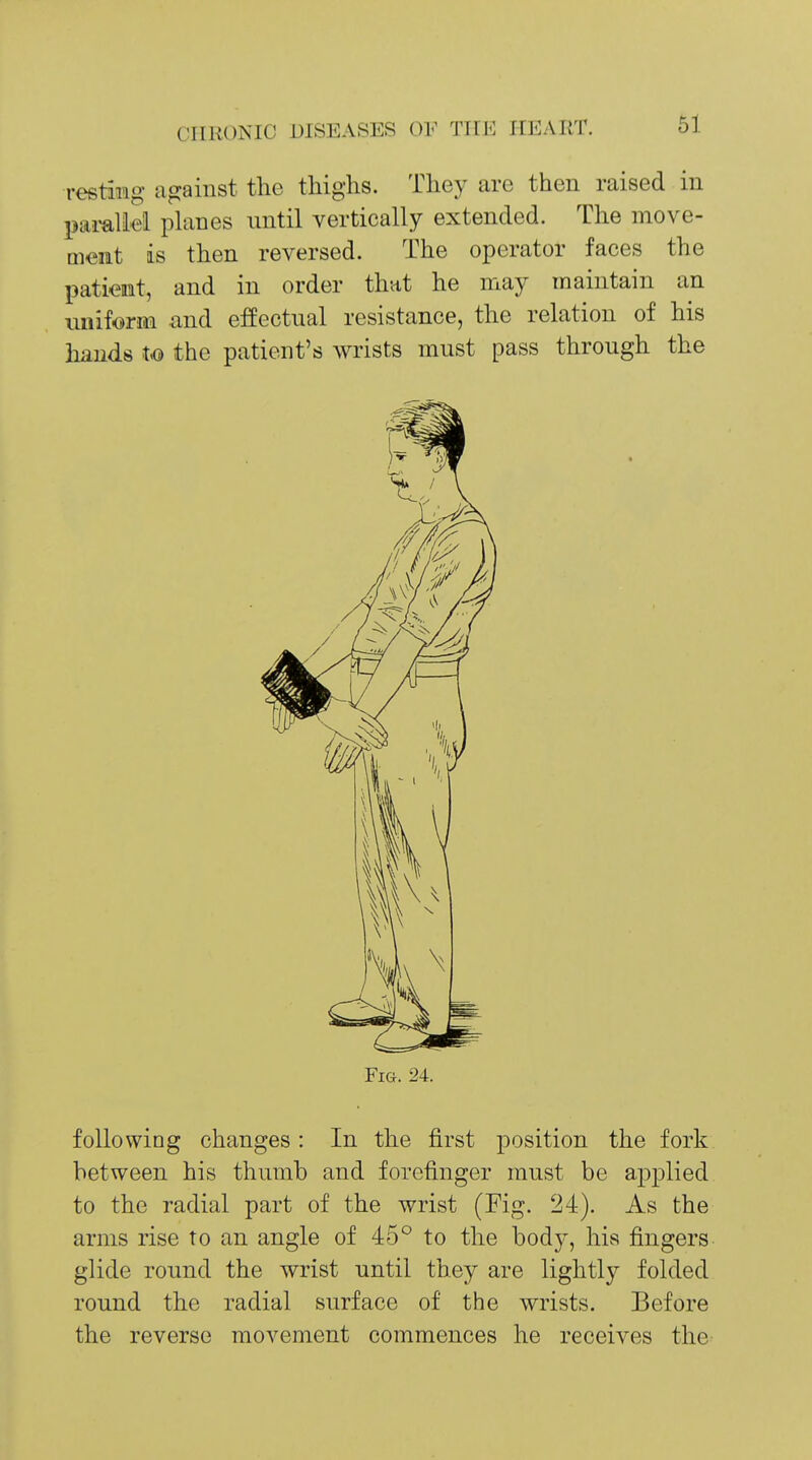 resting against the thighs. They are then raised in pamliel phmes nntil vertically extended. The move- Qient is then reversed. The operator faces the patient, and in order that he may maintain an miiform and effectnal resistance, the relation of his hands to the patient's wrists must pass through the Fig. 24. following changes: In the first position the fork between his thumb and forefinger must be applied to the radial part of the wrist (Fig. 24). As the arms rise to an angle of 45° to the body, his fingers glide round the wrist until they are lightly folded round the radial surface of the wrists. Before the reverse movement commences he receives the