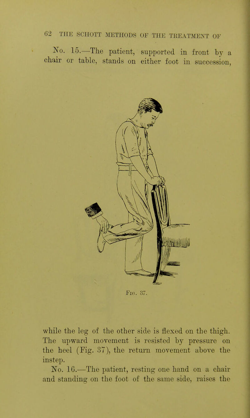 No. 15.—The patient, supported in front by a chair or table, stands on either foot in succession. Fig. 37. while the leg of the other side is flexed on the thigh. The upward movement is resisted by pressure on the heel (Fig. 37), the return movement above the instep. No. IG.—The patient, resting one hand on a chair and standing on the foot of the same side, raises the