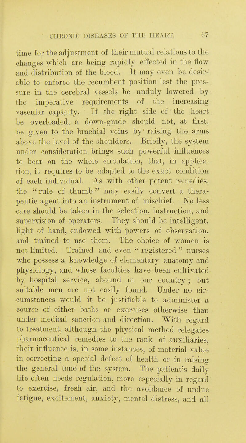 time for the adjustment of their mutual relations to the changes which are being rapidly elfected in the flow and distribution of the blood. It may eveu be desir- able to enforce the recumbent position lest the pres- sure in the cerebral vessels be unduly lowered by the imperative requirements of the increasing vascular capacity. If the right side of the heart be overloaded, a down-grade should not, at first, be given to the brachial veins by' raising the arms above the level of the shoulders. Briefly, the system under consideration brings such powerful influences to bear on the whole circulation, that, in applica- tion, it requires to be adapted to the exact condition of each individual. As with other potent remedies, the rule of thumb may'easily convert a thera- peutic agent into an instrument of mischief. No less care should be taken in the selection, instruction, and supervision of operators. They should be intelligent, light of hand, endowed with powers of observation, and trained to use them. The choice of women is not limited. Trained and even 'registered nurses who possess a knowledge of elementary anatomy and physiology, and whose faculties have been cultivated by hospital service, abound in our country ; but suitable men are not easily found. Under no cir- cumstances would it be justifiable to administer a course of either baths or exercises otherwise than under medical sanction and direction. With regard to treatment, although the physical method relegates pharmaceutical remedies to the rank of auxiliaries, their influence is, in some instances, of material value in correcting a special defect of health or in raising the general tone of the system. The patient's daily life often needs regulation, more especially in regard to exercise, fresh air, and the avoidance of undue fatigue, excitement, anxiety, mental distress, and all