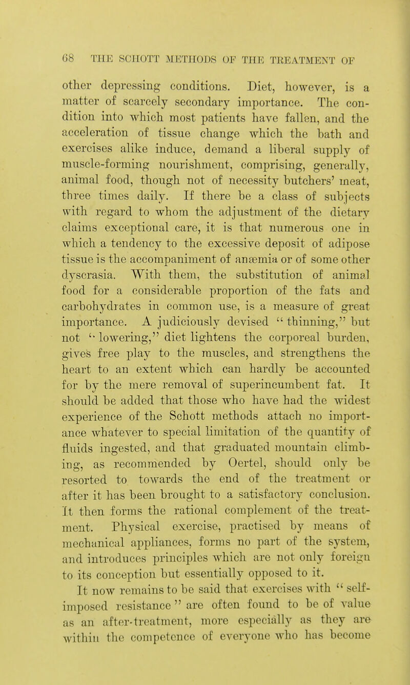 other depressing conditions. Diet, however, is a matter of scarcely secondary importance. The con- dition into which most patients have fallen, and the acceleration of tissue change which the bath and exercises alike induce, demand a liberal supply of muscle-forming nourishment, comprising, generally, animal food, though not of necessity butchers' meat, three times daily. If there be a class of subjects with regard to whom the adjustment of the dietary claims exceptional care, it is that numerous one in which a tendency to the excessive deposit of adipose tissue is the accompaniment of anaemia or of some other d5^scrasia. With them, the substitution of animal food for a considerable proportion of the fats and carbohydrates in common use, is a measure of great importance. A judiciously devised  thinning, but not lowering, diet lightens the corporeal burden, gives free play to the muscles, and strengthens the heart to an extent which can hardly be accounted for by the mere removal of superincumbent fat. It should be added that those who have had the widest experience of the Schott methods attach no import- ance whatever to special limitation of the quantity of fluids ingested, and that graduated mountain climb- iDg, as recommended by Oertel, should only be resorted to towards the end of the treatment or after it has been brought to a satisfactory conclusion. It then forms the rational complement of the treat- ment. Physical exercise, practised by means of mechanical appliances, forms no part of the system, and introduces principles which are not only foreign to its conception but essentially opposed to it. It now remains to be said that exercises with  self- imposed resistance  are often found to be of value as an after-treatment, more especially as they are within the competence of everyone who has become