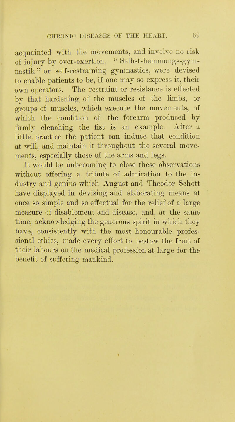 acquainted with the movements, and involve no risk of injury by over-exertion.  Selbst-hemmungs-gym- nastik  or self-restraining gymnastics, were devised to enable patients to be, if one may so express it, their own operators. The restraint or resistance is effected by that hardening of the muscles of the limbs, or groups of muscles, which execute the movements, of which the condition of the forearm produced by firmly clenching the fist is an example. After u, little practice the patient can induce that condition at will, and maintain it throughout the several move- ments, especially those of the arms and legs. It would be unbecoming to close these observations without offering a tribute of admiration to the in- dustry and genius which August and Theodor Schott have displayed in devising and elaborating means at once so simple and so effectual for the relief of a large measure of disablement and disease, and, at the same time, acknowledging the generous spirit in which they have, consistently with the most honourable profes- sional ethics, made every effort to bestow the fruit of their labours on the medical profession at large for the benefit of suffering mankind.
