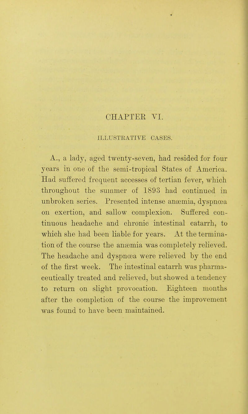 CHAPTER VI. ILLUSTRATIVE CASES. A., a lady, aged twenty-seven, had i^esided for four years in one of the semi-tropical States of America. Had suifered frequent accesses of tertian fever, which throughout the summer of 1893 had continued in unbroken series. Presented intense anaemia, dyspnoea 0]i exertion, and sallow complexion. Suffered con- tinuous headache and chronic intestinal catarrh, to which she had been liable for years. At the termina- tion of the course the anaemia was completely relieved. The headache and dyspnoea were relieved by the end of the first week. The intestinal catarrh was pharma- ceutically treated and relieved, but showed a tendency to return on slight provocation. Eighteen months after the completion of the course the improvement was found to have been maintained.