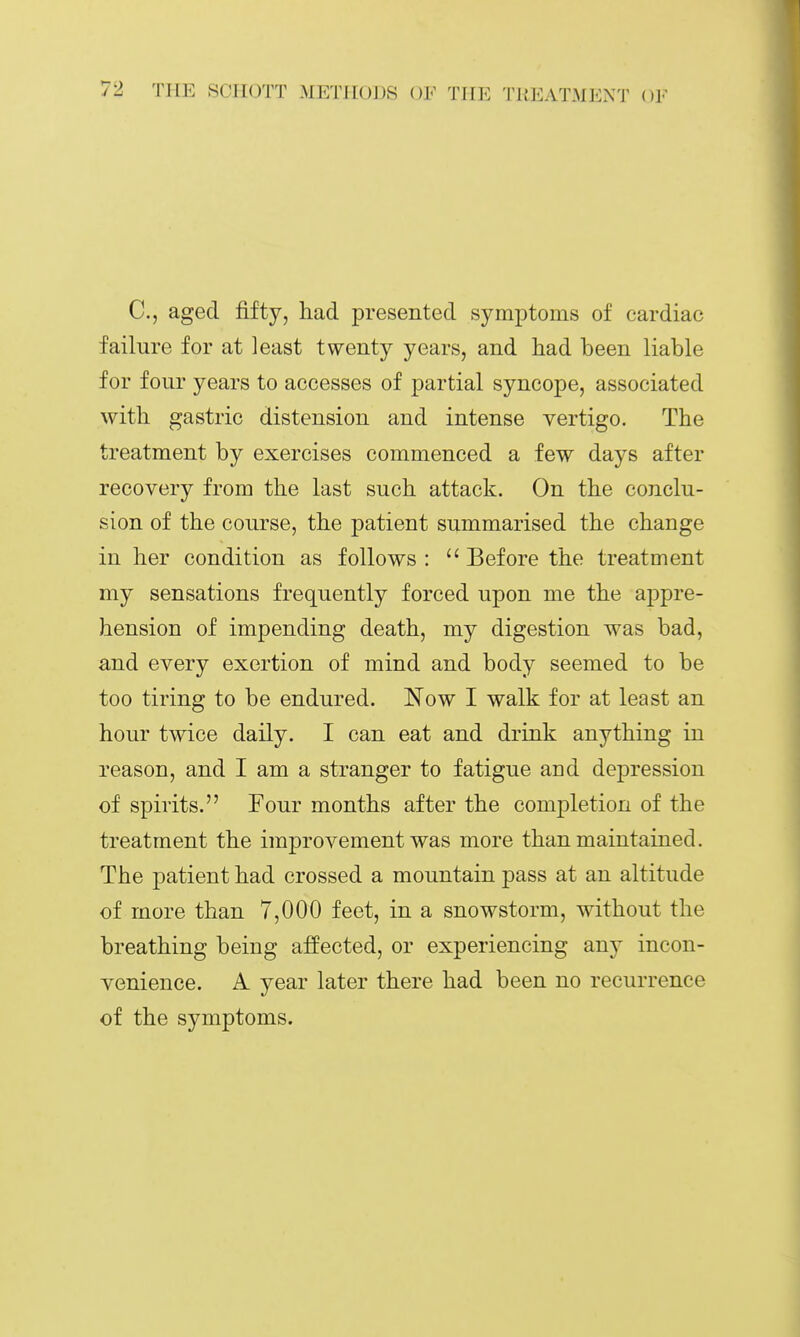 C, aged fifty, had presented symptoms of cardiac failure for at least twenty years, and had been liable for four years to accesses of partial syncope, associated with gastric distension and intense vertigo. The treatment by exercises commenced a few days after recovery from the last such attack. On the conclu- sion of the course, the patient summarised the change in her condition as follows : Before the treatment my sensations frequently forced upon me the appre- hension of impending death, my digestion was bad, and every exertion of mind and body seemed to be too tiring to be endured. Now I walk for at least an hour twice daily. I can eat and drink anything in reason, and I am a stranger to fatigue aud dej^ression of spirits. Four months after the completion of the treatment the improvement was more than maintained. The patient had crossed a mountain pass at an altitude of more than 7,000 feet, in a snowstorm, without the breathing being affected, or experiencing any incon- venience. A year later there had been no recurrence of the symptoms.
