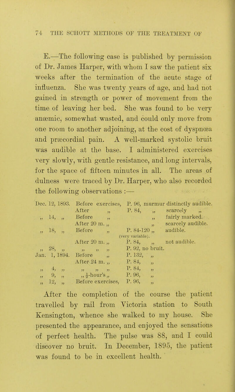 E.—The following case is published by permission of Dr. James Harper, with whom I saw the patient six weeks after the termination of the acute stage of influenza. She was twenty years of age, and had not gained in strength or power of movement from the time of leaving her bed. She was found to be very anaemic, somewhat wasted, and could only move from one room to another adjoining, at the cost of dyspnoea and prsecordial pain. A well-marked systolic bruit was audible at the base. I administered exercises very slowly, with gentle resistance, and long intervals, for the space of fifteen minutes in all. The areas of dulness were traced by Dr. Harper, who also recorded the following observations :— Dec. 12, 1893. Before exercises, P. 96, murmur distinctly audible. After „ P. 84, „ scarcely „ „ 14, „ Before „ „ fairly marked. After 20 m. „ „ scarcely audible. „ 18, „ Before „ P. 84-120 „ audible. (very variable). After 20 m. „ P. 84, „ not audible. , P. 92, no bruit. Jan. 1, 1894. Before „ P. 132, „ After 24 m. „ P. 84, „ 9, „ „ i-hour's „ P. 96, „ 12, „ Before exercises, P. 96, „ 1) After the completion of the course the patient travelled by rail from Victoria station to South Kensington, whence she walked to my house. She presented the appearance, and enjoyed the sensations of perfect health. The pulse was 88, and I could discover no bruit. In December, 1895, the patient was found to be in excellent health.