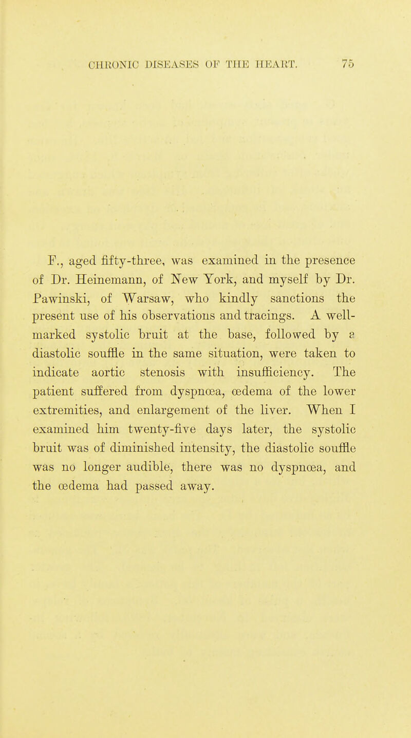 aged fifty-three, was examined in tlie presence of Dr. Heinemann, of New York, and myself by Dr. Pawinski, of Warsaw, who kindly sanctions the present use of his observations and tracings. A well- marked systolic bruit at the base, followed by ?. diastolic souffle in the same situation, were taken to indicate aortic stenosis with insufficiency. The patient suffered from dyspnoea, oedema of the lower extremities, and enlargement of the liver. When I examined him twenty-five days later, the systolic bruit was of diminished intensity, the diastolic souffle was no longer audible, there was no dyspnoea, and the cedema had passed away.