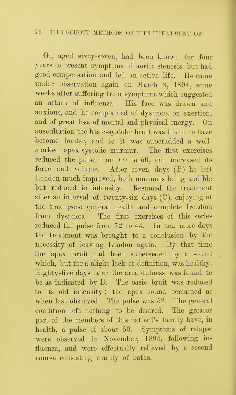 G., aged sixty-seven, had been known for four years to i3resent symptoms of aortic stenosis, but had good compensation and led an active life. He came under observation again on March 8, 1894, some weeks after suffering from symptoms which suggested an attack of influenza. His face was drawn and anxious, and he complained of dyspnoea on exertion, and of great loss of mental and physical energy. On auscultation the basic-systolic bruit was found to have become louder, and to it was superadded a well- marked apex-systolic mui'mur. The first exercises reduced the pulse from 60 to 50, and increased its foi •ce and volume. After seven days (B) he left London much improved, both murmurs being audible but reduced in intensity. Eesumed the treatment after an interval of twenty-six days (C), enjoying at the time good general health and complete freedom from dyspnoea. The first exercises of this series reduced the pulse from 72 to 44. In ten more days the treatment was brought to a conclusion by the necessity of leaving London again. By that time the apex brait had been superseded by a sound . which, but for a slight lack of definition, was healthy. Eighty-five days later the area dulness was found to be as indicated by D. The basic bruit was reduced to its old intensity ; the apex sound remained as when last observed. The pulse was 52. The general condition left nothing to be desired. The greater part of the members of this patient's family have, in health, a pulse of about 50. Symptoms of relapse were observed in November, 1895, following in- fluenza, and were effectually relieved by a second course consisting mainly of baths.
