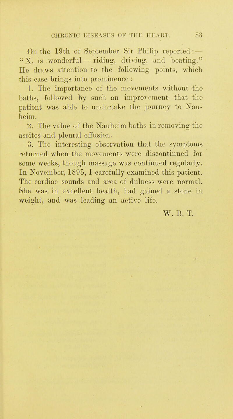 On the 19tli of September Sir Philip reported: —  X. is wonderful — riding, driving, mid boating. He draws attention to the following points, which this case brings into prominence : 1. The importance of the movements without the baths, followed by such an improv(^ment that the patient was able to undertake the journey to Nau- heim. 2. The value of the Nnuheim baths in removing the ascites and pleural effusion. 3. The interesting observation that the symptoms returned when the movements were discontinued for some Aveeks, though massage was continued regularly. In I^ovember, 1895, I carefully examined this patient. The cardiac sounds and area of dulness were normal. She was in excellent health, had gained a stone in weight, and was leading an active life. W. B, T.