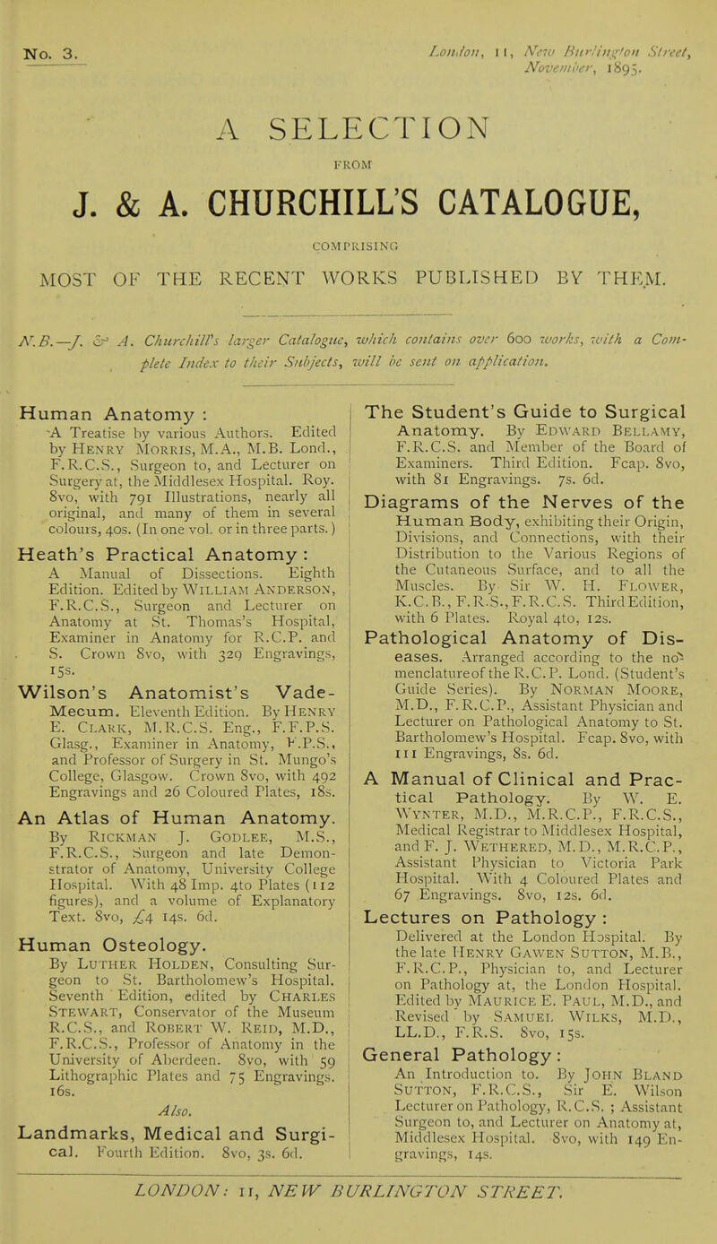 Noveiiioei\ 1895. A SELECTION FROM J. & A. CHURCHILL'S CATALOGUE, COMPRISING MOST OF THE RECENT WORKS PUBLISHED BY THE.M. N.B.—J. A. ChurchiWs larger Catalogue, which contains over 600 works, with a Com- plete Index to their Subjects, will he sent on application. Human Anatomy : -A Treatise by various Authors. Edited by Henry Morris, M.A., M.B. Lond., F.R.C.S., Surgeon to, and Lecturer on Surgery at, the Middlesex Hospital. Roy. 8vo, with 791 Illustrations, nearly all original, and many of them in several colours, 40s. (In one vol. or in three parts.) Heath's Practical Anatomy : A Manual of Dissections. Eighth Edition. Edited by William Anderson, F.R.C.S., Surgeon and Lecturer on Anatomy at St. Thomas's Hospital, Examiner in Anatomy for R.C.P. and S. Crown 8vo, with 329 Engravings, 15s. Wilson's Anatomist's Vade- Mecum. Eleventh Edition. By Henry E. Clark, M.R.C.S. Eng., F.F.P.S. Glasg., Examiner in Anatomy, F.P.S., and Professor of Surgery in St. Mungo's College, Glasgow. Crown Svo, with 492 Engravings and 26 Coloured Plates, i8s. An Atlas of Human Anatomy. By RiCKMAN J. GODLEE, M.S., F. R.C.S., Surgeon and late Demon- strator of Anatomy, University College Hospital. With 48 Imp. 4to Plates (112 figures), and a volume of Explanatory Text. Svo, ^4 14s. 6d. Human Osteology. By Luther Holden, Consulting Sur- geon to St. Bartholomew's Hospital. Seventh Edition, edited by Charles Stewart, Conservator of the Museum R.C.S., and Robert W. Reid, M.D., F.R.C.S., Professor of Anatomy in the University of Aberdeen. Svo, with 59 Lithographic Plates and 75 Engravings. 16s. Also. Landmarks, Medical and Surgi- cal. Fourth Edition. Svo, 3s. 6d. The Student's Guide to Surgical Anatomy. By Edward Bellamy, F.R.C.S. and Member of the Board of Examiners. Third Edition. Fcap. Svo, with 81 Engravings. 7s. 6d. Diagrams of the Nerves of the Human Body, exhibiting their Origin, Divisions, and Connections, with their Distribution to the Various Regions of the Cutaneous Surface, and to all the Muscles. By Sir W. H. Flower, K.C.B., F.R.S.,F.R.C.S. Third Edition, with 6 Plates. Royal 4to, 12s. Pathological Anatomy of Dis- eases. Arranged according to the no^ menclatureof the R.C.P. Lond. (Student's Guide Series). By NoRMAN Moore, M.D., F.R.C.P., Assistant Physician and Lecturer on Pathological Anatomy to St. Bartholomew's Hospital. Fcap. Svo, with III Engravings, Ss. 6d. A Manual of Clinical and Prac- tical Pathology. By W. E. Wynter, M.D., M.R.C.P., F.R.C.S., Medical Registrar to Middlesex Hospital, andP\ J. Wethered, M.D., M.R.C.P., Assistant Physician to Victoria Park Hospital. With 4 Coloured Plates and 67 Engravings. Svo, 12s, 6d. Lectures on Pathology : Delivered at the London Hospital. By the late Henry Gawen Sutton, M.B., F.R.C.P., Physician to, and Lecturer on Pathology at, the London Hospital. Edited by Maurice E. Paul, M.D., and Revised' by Samuel Wilks, M.D., LL.D., F.R.S. Svo, 15s. General Pathology: An Introduction to. By John Bland Sutton, F.R.C.S., Sir E. Wilson Lecturer on Pathology, R.C.S. ; Assistant Surgeon to, and Lecturer on Anatomy at, Middlesex Hospital. Svo, with 149 En- gravings, 14s.