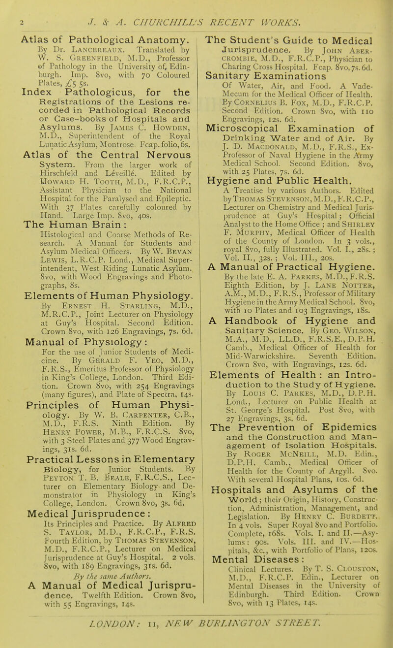 Atlas of Pathological Anatomy. By Dr, Lancereaux. Translated by W. S. Greenfield, M.D., Professor of Pathology in the University of, Edin- burgh. Imp. 8vo, with 70 Coloured Plates, 5s. Index Pathologicus, for the Registrations of the Lesions re- corded in Pathological Records or Case-books of Hospitals and Asylums. By James C. IIowden, | M.D., Superintendent of the Royal , Lunatic Asylum, Montrose Fcap. folio, 6s. Atlas of the Central Nervous System. From the larger work of Hirschfeld and Leveille. Edited by Howard H. Tooth, M.D., F.R.C.P., Assistant Physician to the National Hospital for the Paralysed and Epileptic. With 37 Plates carefully coloured by 1 Hand. Large hn]i. Svo, 40s. I The Human Brain : Histological and Coarse Methods of Re- search. A Manual for Students and Asylum Medical Officers. ByW. Bevan Lewis, L.R.C.P. Lond., Medical Super- intendent, West Riding Lunatic Asylum. Svo, with Wood Engravings and Photo- graphs, 8s. Elements of Human Physiology. By Ernest H. Starling, M.D., M.R.C.P., Joint Lecturer on Physiology at Guy's Hospital. Second Edition. Crown Svo, with 126 Engravings, 7s. 6d. Manual of Physiology: For the use of Junior Students of Medi- cine. By Gerald F. Yeo, M.D., F. R.S., Emeritus Professor of Physiology in King's College, London. Third Edi- tion. Crown Svo, with 254 Engravings (many figures), and Plate of Spectra, 14s. Principles of Human Physi- ology. By W. B. Carpenter, C.B., M.D., F.R.S. Ninth Edition. By Henry Power, M.B., F.R.C.S. Svo, with 3 Steel Plates and 377 Wood Engrav- ings, 31S. 6d. Practical Lessons in Elementary Biology, for Junior Students. By Peyton T. B. Beale, F.R.C.S., Lec- turer on Elementary Biology and De- monstrator in Physiology m King's College, London. Crown Svo, 3s. 6d. Medical Jurisprudence : Its Principles and Practice. By Alfred S. Taylor, M.D., F.R.C.P., F.R.S. Fourth Edition, by Thomas Stevenson, ! M.D., F.R.C.P., Lecturer on Medical Jurisprudence at Guy's Hospital. 2 vols. Svo, with 189 Engravings, 31s. 6d. By the same Authors, A Manual of Medical Jurispru- dence. Twelfth Edition. Crown Svo, with 55 Engravings, 14s. The Student's Guide to Medical Jurisprudence. By John Aker- CROMUiE, M.D., F.R.C.P., Physician to Charing Cross Hospital. Fcap. Svo, 7s. 6d. Sanitary Examinations Of Water, Air, and Food. A Vade- Mecum for the Medical Officer of Health. By Cornelius B. Fox, M.D., F.R.C.P. Second Edition. Crown Svo, with no Engravings, 12s. 6d. Microscopical Examination of Drinking Water and of Air. By J. D. Macdonald, M.D., F'.R.S., Ex- Professor of Naval Hygiene in the Army Medical School. Second Edition. Svo, with 25 Plates, 7s. 6(1. Hygiene and Public Health. A Treatise by various Authors. Edited by Thomas Steven.son, M.D., F.R.C.P., Lecturer on Chemistry and Medical Juris- prudence at Guy's Hospital; Official Analyst to the Home Office ; and Shirley F. Murphy, Medical Officer of Health of the County of London. In 3 vols., royal Svo, fully Illustrated. Vol. I., 2Ss. ; Vol. II., 32s. ; Vol. III., 20s. A Manual of Practical Hygiene. By the late E. A. Parkes, M.D., F.R.S. Eighth Edition, by J. Lane Notter, A.M.,M.D., F.R.S., Professor of Military Hygiene in the Army Medical School. Svo, with 10 Plates and 103 Engra\'ings, l8s. A Handbook of Hygiene and Sanitarv Science. By Geo. Wilson, M.A., M^D., LLD., F.R.S.E., D.P.H. Camb., Medical Officer of Health for Mid-Warwickshire. Seventh Edition. Crown Svo, with Engravings, 12s. 6d. Elements of Health : an Intro- duction to the Study of Hygiene. By Louis C. Parkes, M.D., D.P.H. Lond., Lecturer on Public Health at St. George's Hospital. Post Svo, with 27 Engravings, 3s, 6d. The Prevention of Epidemics and the Construction and Man- agement of Isolation Hospitals. By Roger McNeill, M.D. Edin., D.P.H. Camb., Medical Officer of Health for the County of Argyll. Svo. With several Hospital Plans, los. 6d. Hospitals and Asylums of the World ; their Origin, History, Construc- tion, Administration, Management, and Legislation. By Henry C. Burdett. In 4 vols. Super Royal Svo and Portfolio. Complete, l6Ss. Vols. I. and II.—Asy- lums : 90s. Vols. III. and IV.—Hos- jiitals, &c., with Portfolio of Plans, 120s. Mental Diseases: Clinical Lectures. By T. S. Clouston, M.D., F.R.C.P. Edin., Lecturer on Mental Diseases in the University of Edinburgh. Third Edition. Crown Svo, with 13 Plates, 14s.