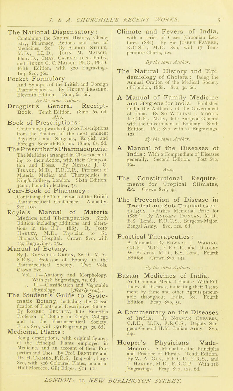 The National Dispensatory : Containing the Natural History, Chem- istry, Pharmacy, Actions and Uses of Medicines, &c. By Alfrkd Stilli;;, M.D., LL.D., John M. Maisch, Phar. D., Chas. Caspari, jun., Ph.G., and Henry C. C. Maisch, Ph.G., Ph.D. Fifth Edition, with 320 Engravings. Imp. 8vo, 36s. Pocket Formulary And Synopsis of the British and Foreign Pharmacopoeias. By HiiN'RV Beasley. Eleventh Edition. iSmo, 6s. 6d. By the same Author. Druggist's General Receipt- Book. Tenth Edition. iSmo, 6s. 6d. Also. Book of Prescriptions : Containing upwards of 3,000 Prescriptions from the Practice of the most eminent Physicians and Surgeons, English and Foreign. Seventh Edition. iSmo, 6s. 6d. The Prescriber's Pharmacopoeia: The Medicines arranged in Classes accord- ing to their Action, with their Composi- tion and Do.ses. By Nestor J. C. Tirard, M.D., F.R.C.P., Professor of Materia M^dica and Therapeutics in King's College, London. Sixth Edition. 32mo, bound in leather, 3s. Year-Book of Pharmacy : . Containing the Transactions of the British Pharmaceutical Conference. Annually. 8vo, los. Royle's Manual of Materia Medica and Therapeutics. Sixth Edition, including additions and altera- tions in the B.P. 1885. By John Harley, M.D., Physician to' St. Thomas's Hospital. Crown 8vo, with 139 Engravings, 15s. Manual of Botany. By J. Reynolds Green, Sc.D. , M.A., K.R.S., Professor of Botany to the Pharmaceutical Society. Two Vols. Crown 8vo. Vol. I.—Anatomy and Morphology. With 778 Engravings, 7s. 6d. ,, n.—Classification and Vegetable Physiology. {Nearly ready. The Student's Guide to Syste- matic Botany, including the Classi- fication of Plants and Descriptive Botany. By Robert Bentley, late Emeritus Professor of Botany in King's College and to the Pharmaceutical Society. Fcap. 8vo, with 350 Engravings, 3s. 6d. Medicinal Plants : Being descriptions, with original figures, of the Principal Plants employed in Medicine, and an account of their Pro- perties and Uses. By Prof. Bentley and Dr. H. Trimen, F.R.S. In4 vols., large 8vo, with 306 Coloured Plates, bound in Half Morocco, Gilt Edges, £11 i is. Climate and Fevers of India, with a series of Cases (Croonian Lec- tures, 1S82). By Sir Joseph Fayrer, K.C.S.L, M.D. Svo, with 17 Tem- perature Charts, 12s. By the same A nthor. The Natural History and Epi demiology of Cholera : Being the Annual Oration of the Medical Society of London, 1888. 8vo, 3s. 6d. A Manual of Family Medicine and Hygiene for India. Published under the Authority of the Government of India. By Sir William J. Moore, K.C.LE., M.D., late Surgeon-General with the Government of Bombay. Sixth Edition. Post 8vo, with 71 Engravings, I2S. By the same Author. A Manual of the Diseases of India : With a Compendium of Diseases generally. Second Edition. Post 8vc, I OS. Also, The Constitutional Require- ments for Tropical Climates, &c. Crown Svo, 4s. The Prevention of Disease in Tropical and Sub-Tropical Cam- paigns. (Parkes Memorial Prize for 1886.) By Andrew Duncan, M.D., B.S. Lond., F.R.C.S., Surgeon-Major, Bengal Army. Svo, 12s. 6d. Practical Therapeutics : A Manual. By Edward J. Waring, CLE., M.D., F.R.C.P., and Dudley W. Buxton, M.D., B.S. Lond. Fourth Edition. Crown Svo, 14s. By the same Author. Bazaar Medicines of India, And Common Medical Plants : With Full Index of Diseases, indicating their Treat- ment by these and other Agents procur- able throughout India, &c. Fourth Edition^ Fcap. 8vo, 5s. A Commentary on the Diseases of India. By Norman Chevers, CLE., M.D., F.R.C.S., Deputy Sur- geon-General H.M. Indian Army. Svo, 24s. Hooper's Physicians' Vade- Mecum. A Manual of the Principles and Practice of Physic. Tenth Edition. ByW. A. Guy, F.R.C.P., F.R.S., and J. Harley, M.D., F.R.C.P. With 118 Engravings. Fcap. Svo, 12s. 6d.