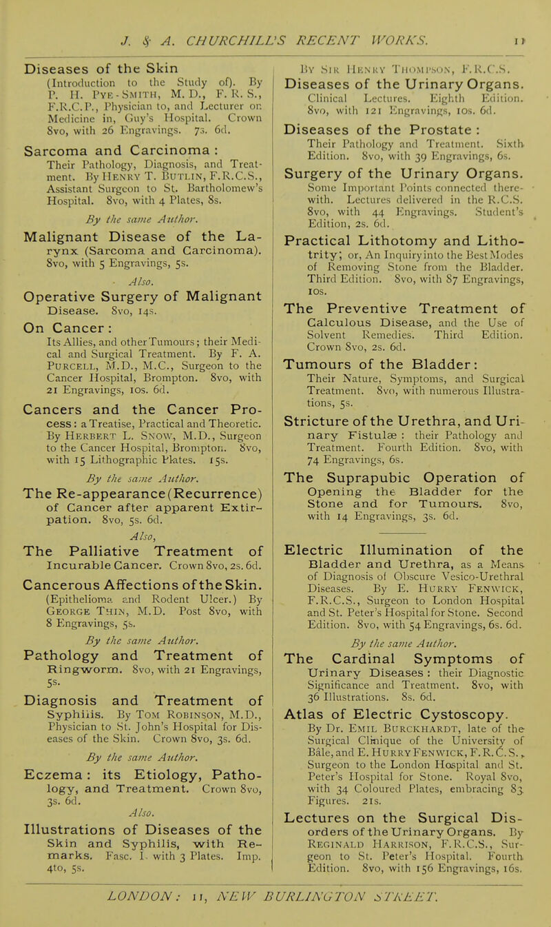 Diseases of the Skin (Introduction to the Study of). By r. H. I'YE-SiMITH, M. D., F. K. S., F.R.C.P., Physician to, and Lecturer on Medicine in, Guy's Hospital. Crown 8vo, with 26 Engravings. 73. 6d. Sarcoma and Carcinoma : Their Pathology, Diagnosis, and Treat- ment. By Henry T. Buti.in, F.R.C.S., Assistant Surgeon to St. Bartholomew's Hospital. 8vo, with 4 Plates, 8s. By the same Author. Malignant Disease of the La- rynx (Sarcoma and Carcinoma). 8vo, with 5 Engravings, 5s. Also. Operative Surgery of Malignant Disease. 8vo, 14s. On Cancer: Its Allies, and other Tumours; their Medi- cal and Surgical Treatment. By F. A. PURCELL, M.D., M.C., Surgeon to the Cancer Ilospital, Brompton. 8vo, with 21 Engravings, los. 6d. Cancers and the Cancer Pro- cess : a Treatise, Practical and Theoretic. By Herbert L. Snow, M.D., Surgeon to the Cancer Hospital, Brompton. 8vo, with 15 Lithographic Pl-ates. 15s. By the same Aiithor. The Re-appearance(Recurrence) of Cancer after apparent Extir- pation. 8vo, 5s. 6d. Also, The Palliative Treatment of Incurable Cancer. Crown 8vo, 2s. 6d. Cancerous Affections of the Skin. (Epithelioma and Rodent Ulcer.) By George Thus, M.D. Post 8vo, with 8 Engravings, 5s. By the same Author. Pathology and Treatment of Ringworm. Svo, with 21 Engravings, Diagnosis and Treatment of Syphilis. By Tom Robinson, M.D., Physician to St, John's Hospital for Dis- eases of the Skin. Crown Svo, 3s. 6d. By the same Author. Eczema: its Etiology, Patho- logy, and Treatment, Crown Svo, 3s. 6d. Also. Illustrations of Diseases of the Skin and Syphilis, with Re- marks. Ease. 1. with 3 Plates. Imp. 4to, 5s. liY Sir Mknky Thompson, F.R.C.S. Diseases of the Urinary Organs. Clinical Lectures. Eighth Edition. 8vo, with 121 Engravings, los. 6d. Diseases of the Prostate : Their Pathology and Treatment. Sixth Edition. Svo, with 39 Engravings, 6s. Surgery of the Urinary Organs. Some Important Points connected there- with. Lectures delivered in the R.C.S. Svo, with 44 Engravings. Student's Edition, 2s. 6d. Practical Lithotomy and Litho- trity, or, An Inquiry into the Best Modes of Removing Stone from the Bladder. Third Edition. Svo, with S7 Engravings, los. The Preventive Treatment of Calculous Disease, and the Use of Solvent Remedies. Third Edition. Crown Svo, 2s. 6d. Tumours of the Bladder: Their Nature, Symptoms, and Surgical Treatment. Svo, with numerous Illustra- tions, 5s. Stricture of the Urethra, and Uri- nary Fistulae : their Pathology and Treatment. Fourth Edition. Svo, with 74 Engravings, 6s. The Suprapubic Operation of Opening the Bladder for the Stone and for Tumours. Svo, with 14 Engravings, 3s. 6d. Electric Illumination of the Bladder and Urethra, as a Means of Diagnosis of 01)scure Vesico-Urethral Diseases. By E. Hurry Fenwick, F.R.C.S., Surgeon to London Hospital and St. Peter's Hospital for Stone. Second Edition. Svo, with 54 Engravings, 6s. 6d. By the same Author. The Cardinal Symptoms of Urinary Diseases : their Diagnostic Significance and Treatment. Svo, with 36 Illustrations. Ss. 6d. Atlas of Electric Cystoscopy. By Dr. Emil Burckhardt, late of the Surgical Clinique of the University of Bale, and E. Hurry Fenwick, F.R.C.S. y Surgeon to the London Hospital and St. Peter's Hospital for Stone. Royal Svo, with 34 Coloured Plates, embracing S3. Figures. 2 is. Lectures on the Surgical Dis- orders of the Urinary Organs. By Reginald Harrison, F.R.C.S., Sur- geon to St. Peter's Ilospital. Fourth. Edition. Svo, with 156 Engravings, i6s.
