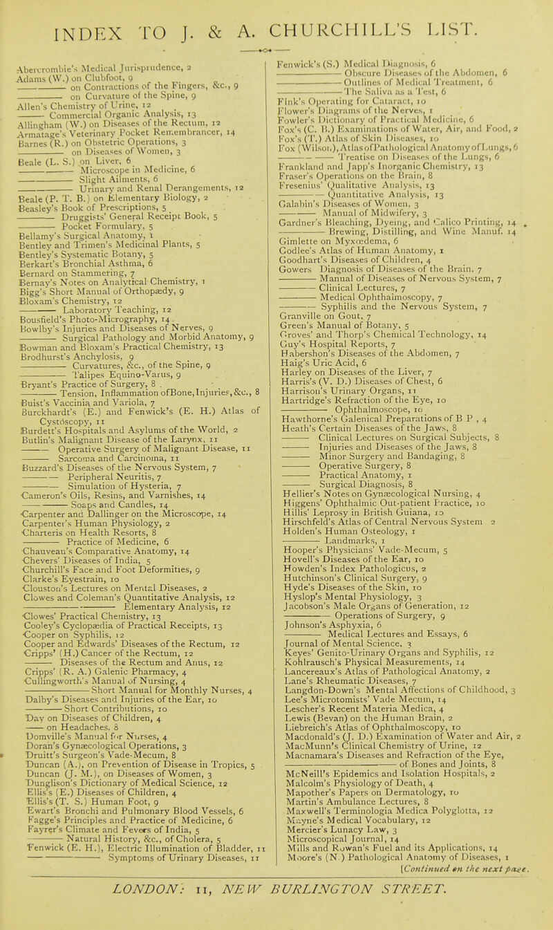 INDEX TO J. & A. CHURCHILL'S LIST. Abeicrombie's Medical Jurisprudence, 2 Adams (\V.) on Clubfoot, 9 ^ , ^. on Contractions of the Fingers, bic, 9 on Curvature of the Spine, 9 Allen's Chemistry of Urine, 12 Commercial Organic Analysis, 13 AUingham (W.) on Diseases of the Rectum. 12 Armatage's Veterinary Pocket Reir.emlirancer, 14 Barnes (R.) on Obstetric Operations, 3 on Diseases of Women, 3 Beale (L. S.) on Liver, 6 Microscope in Medicme, 6 Slight Ailments, 6 Urinary and Renal Derangements, 12 Beale (P. T. B.) on Klemetitary Biology, 2 Beasley's Book of Prescriptions, 5 Druggists' General Receipt Book, 5 Pocket Formulary, 5 Bellamy's Surgical Anatomy, 1 Bentley and Trimen's Medicinal Plants, 5 Bentley's Systematic Botany, 5 Berkart's Bronchial Asthma, 6 Bernard on Stammering, 7 Bernay's Notes on Analytical Chemistry, i Bigg's Short Manual of Orthopaedy, 9 Bloxam's Chemistry, 12 Laboratory Teaching, 12 Bousfield's Photo-Micrography, 14 Howlby's Injuries and Diseases of Nerves, 9 Surgical Pathology and Morbid Anatomy, 9 Bowman and Bloxam's Practical Chemistry, 13 Brodhurst's Anchylosis, 9 Curvatures, &c., of the Spine, q Talipes Equino-Varus, 9 Brj'ant's Practice of Surgery, 8 . Tension, Inflammation ofBone,InjurieF,&c., 8 Buist's Vaccinia and Variola, 7 Burckhardt's (E.) and Fenwick's (E. H.) Atlas of Cystoscopy, 11 Burdett's Hospitals and Asylums of the World, 2 Butlin's Malignant Disease of the Larynx, 11 Operative Surgery of Malignant Disease, 11 Sarcoma and Caj-cinoma, 11 Buzzard's Diseases of the Nervous System, 7 Peripheral Neuritis, 7 Simulation of Hysteria, 7 Cameron's Oils, Resins, and Varnishes, 14 Soaps and Candles, 14 •Carpenter and Dallinger on the Microscope, 14 Carpenter's Human Physiology, 2 ■Charteris on Health Resorts, 8 Practice of Medicine, 6 Chauveau's Comparative Anatomy, 14 Chevers' Diseases of India, 5 Churchill's Face and Foot Deformities, 9 Clarke's Eyestrain, 10 Clouston's Lectures on Mental Diseases, 2 Clowes and Coleman's Quantitative Analysis, 12 Elementary Analysis, 12 Clowes' Practical Chemistry, 13 Cooley's Cyclopaedia of Practical Receipts, 13 ■Cooper on Syphilis, 12 Cooper and Edwards' Diseases of the Rectum, 12 Cripps' (H,) Cancer of the Rectum, 12 Diseases of the Rectum and Anus, 12 Cripps' (R. A.) Galenic Pharmacy, 4 Cullingworth's Manual of Nursing, 4 Short Manual for Monthly Nurses, 4 Dalby's Diseases and Injuries of the Ear, 10 Short Contributions, 10 Day on Diseases of Children, 4 on Headaches, 8 Domville's Manual fur Nnrses, 4 Doran's Gynaecological Operations, 3 Druitt's Surgeon's Vade-Mecum, 8 Duncan (A.j, on Prevention of Disease in Tropics, 5 Duncan (J. M.), on Diseases of Women, 3 T)unglison's Dictionary of Medical Science, 12 Ellis's (E.) Diseases of Children, 4 Ellis's (T. S.) Hum.an Foot, 9 Ewart's Bronchi and Pulmonary Blood Vessels, 6 Kagge's Principles and Practice of Medicine, 6 Fayrer's Climate and Fevers of India, 5 Natural History, &c., of Cholera, 5 Fenwick (E. H.), T^lectric Illumination of Bladder, i Symptoms of Urinary Diseases, 11 Fenwick's (S.) Medical Diagnosis, 6 Obscure Diseases of the Abdomen, 6 . ■ Outlines of Medical Treatment, 6 The Saliva as a Test, 6 Fink's Operating for Cataract, 10 Flower's Diagrams of the Nerves, I Fowler's Dictionary of Practical Medicine, 6 Fox's (C. 11.) Examinations of Water, Air, and Food, 2 Fox's ('' •) Atlas of Skin iJiseases, 10 Fox (Wilson), AtlasofPatliological Anatomy of Lungs, 6 Treatise on Diseases of the Lungs, 6 Frankland and Japp's Inorganic Chemistry, 13 Fraser's Operations on the Brain, 8 Fresenius' Qualitative Analysis, 13 (Quantitative Analysis, 13 Galabin's Diseases of Women. 3 Manual of Midwifery, 3 Gardner's Bleaching, Dyeing, and Calico Printing, 14 , Brewing, Distilling, and Wine Manuf. 14 Gimlette on Myxiedema, 6 Godlee's Atlas of Human Anatomy, i Goodhart's Diseases of Children, 4 Gowers Diagnosis of Diseases of the Brain. 7 Manual of Diseases of Nervous System, 7 Clinical Lectures, 7 Medical Ophthalmoscopy, 7 Syphilis and the Nervous System, 7 Granville on Gout. 7 Green's Manual of Botany, 5 Groves' and Thorp's Chemical Technology, 14 Guy's Hospital Reports, 7 Habershon's Diseases of the Abdomen, 7 Haig's Uric Acid, 6 Harley on Diseases of the Liver, 7 Harris's (V. D.) Diseases of Chest, 6 Harrison's Urinary Organs, 11 Hartridge's Refraction of the Eye, 10 Ophthalmoscope, 10 Hawthorne's Galenical Preparations of B P , 4 Heath's Certain Diseases of the Jaws, 8 Clinical Lectures on Surgical Subjects, 8 Injuries and Diseases of the Jaws, 8 Minor Surgery and Bandaging, 8 Operative Surgery, 8 Practical Anatomy, i Surgical Diagnosis, 8 Hellier's Notes on Gynaecological Nursing, 4 Higgens' Ophthalmic Out-patient Practice, 10 Hillis' Leprosy in British Guiana, lo Hirschfeld's Atlas of Central Nervous System 2 Holden's Human Osteology, 1 • •■ Landmarks, i Hooper's Physicians' Vade-Mecum, 5 Hovell's Diseases of the Ear, 10 Howden's Index Pathologicus, 2 Hutchinson's Clinical Surgery, 9 Hyde's Diseases of the Skin, 10 Hyslop's Mental Physiology, 3 Jacobson's Male Organs of Generation, 12 Operations of Surgery, 9 Johnson's Asphy.xia, 6 Medical Lectures and Essays, 6 Journal of Mental Science. 3 Keyes' Genito-Urinary Organs and Syphilis, 12 Kohlrausch's Physical Measurements, 14 Lancereaux's Atlas of Pathological Anatomy, 2 Lane's Rheumatic Diseases, 7 Langdon-Down's Mental Affections of Childhood, 3 Lee's Microtomists' Vade Mecum, 14 Lescher's Recent Materia Medica, 4 Lewis (Bevan) on the Human Brain, 2 Liebreich's Atlas of Ophthalmoscopy, lo Macdonald's (J. D.) Examination of Water and Air, 2 MacMunn's Clinical Chemistry of Urine, 12 Macnamara's Diseases and Refr.-iction of the Eye, of Bones and Joints, 8 McNeill's Epidemics and Isolation Hospitals, 2 Malcolm's Physiology of Death, 4 Mapother's Papers on Dermatology, 10 Martin's Ambulance Lectures, 8 Maxwell's Terminologia Medica Polyglotta, 12 Mi'-yne's Medical Vocabulary, 12 Mercier's Lunacy Law, 3 Microscopical Journal, 14 Mills and Rowan's Fuel and its Applications, 14 Moore's (N.) Pathological Anatomy of Diseases, i [Continued sn the next pase.