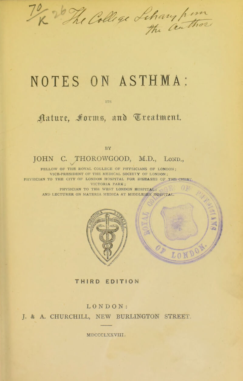 NOTES ON ASTHMA: ITS 4lature, Jcriujs, mh %xt^tmznt BY JOHN C. THOROWGOOD, M.D., Lond., FELLOW OF THE ROYAL COLLEGE OF PHYSICIANS OF LONDON ; VICE-PRESIDENT OF THE MEDICAL SOCIETY OF LONDON ; PHYSICIAN TO THE CITY OF LONDON HOSPITAL FOR DISEASES C? THB CHEST VICTORIA PARK; PHYSICIAN TO THE WEST LONDON HOSPITAL; AND LECTURER ON MATERIA MEDICA AT MIDDLESEX HOSPITAL. THIRD EDITION LONDON: J. & A. CHURCHILL, NEW BURLINGTON STREET. MDCCCLXXVIII,