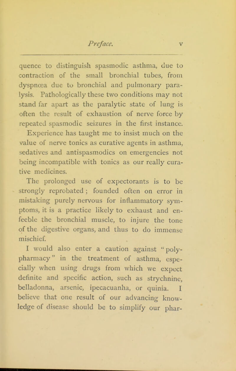 quence to distinguish spasmodic asthma, due to contraction of the small bronchial tubes, from dyspnoea due to bronchial and pulmonary para- lysis. Pathologically these two conditions may not stand far apart as the paralytic state of lung is often the result of exhaustion of nerve force by repeated spasmodic seizures in the first instance. Experience has taught me to insist much on the value of nerve tonics as curative agents in asthma, sedatives and antispasmodics on emergencies not being incompatible with tonics as our really cura- tive medicines. The prolonged use of expectorants is to be strongly reprobated ; founded often on error in mistaking purely nervous for inflammatory sym- ptoms, it is a practice likely to exhaust and en- feeble the bronchial muscle, to injure the tone of the digestive organs, and thus to do immense mischief. I would also enter a caution against  poly- pharmacy in the treatment of asthma, espe- cially when using drugs from which we expect definite and specific action, such as strychnine, belladonna, arsenic, ipecacuanha, or quinia. I believe that one result of our advancing know- ledge of disease should be to simplify our phar-