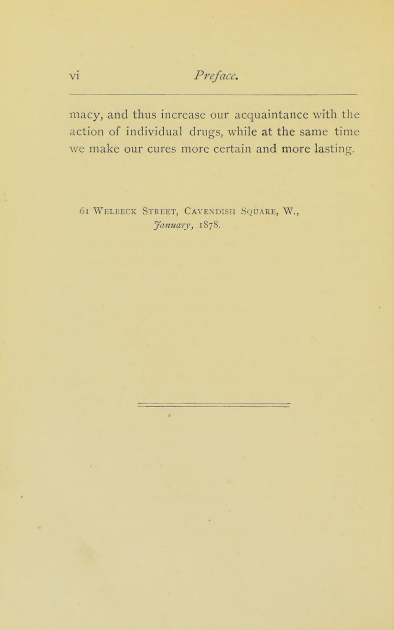 macy, and thus increase our acquaintance with the action of individual drugs, while at the same time we make our cures more certain and more lasting. 6i Welijeck Street, Cavendish Square, W., January, 1878.