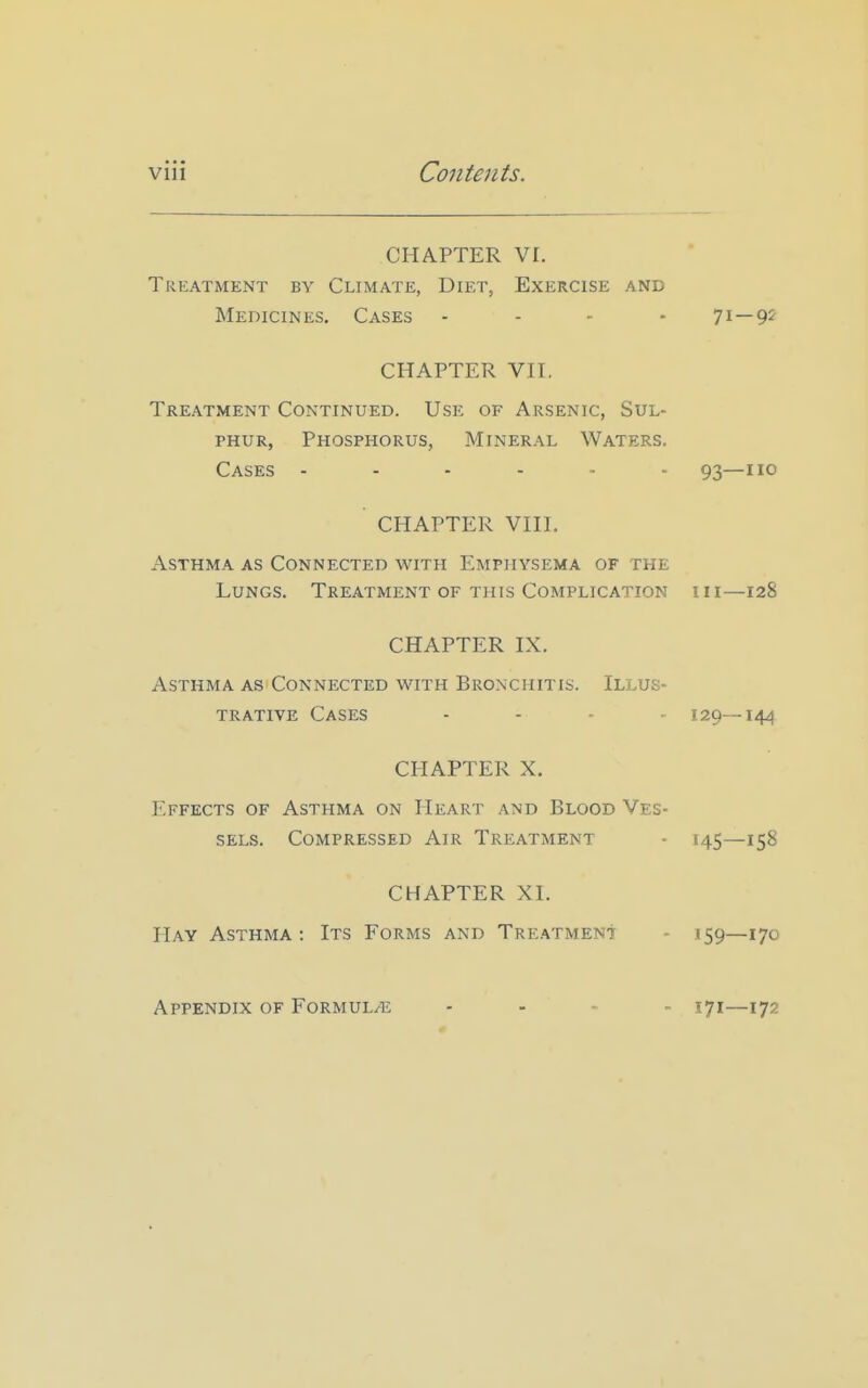 CHAPTER VI. Treatment by Climate, Diet, Exercise and Medicines. Cases - - - - 7i—9^ CHAPTER Vn. Treatment Continued. Use of Arsenic, Sul- phur, Phosphorus, Mineral Waters. Cases ...... 93—110 CHAPTER Vni. Asthma as Connected with Emphysema of the Lungs. Treatment of this Complication hi—128 CHAPTER IX. Asthma as Connected with Bronchitis. Illus- trative Cases . . . , 129—144 CHAPTER X. Effects of Asthma on Heart and Blood Ves- sels. Compressed Air Treatment - 145—158 CHAPTER XI. Hay Asthma : Its Forms and Tre.^tmenI - 159—170 Appendix of Formul/e 171—172