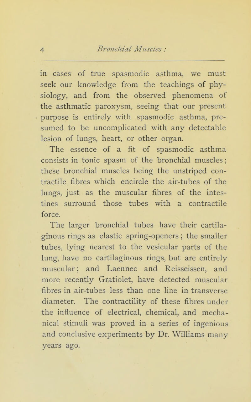 in cases of true spasmodic asthma, we must seek our knowledge from the teachings of phy- siology, and from the observed phenomena of the asthmatic paroxysm, seeing that our present purpose is entirely with spasmodic asthma, pre- sumed to be uncomplicated with any detectable lesion of lungs, heart, or other organ. The essence of a fit of spasmodic asthma consists in tonic spasm of the bronchial muscles; these bronchial muscles being the unstriped con- tractile fibres which encircle the air-tubes of the lungs, just as the muscular fibres of the intes- tines surround those tubes with a contractile force. The larger bronchial tubes have their cartila- ginous rings as elastic spring-openers ; the smaller tubes, lying nearest to the vesicular parts of the lung, have no cartilaginous rings, but are entirely muscular; and Laennec and Reisseissen, and more recently Gratiolet, have detected muscular fibres in air-tubes less than one line in transverse diameter. The contractility of these fibres under the influence of electrical, chemical, and mecha- nical stimuli was proved in a series of ingenious and conclusive experiments by Dr. WiUiams many years ago.