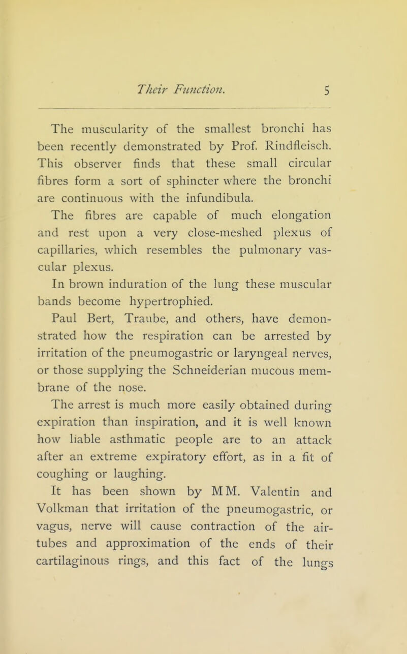 The muscularity of the smallest bronchi has been recently demonstrated by Prof. Rindfleisch. This observer finds that these small circular fibres form a sort of sphincter where the bronchi are continuous with the infundibula. The fibres are capable of much elongation and rest upon a very close-meshed plexus of capillaries, which resembles the pulmonary vas- cular plexus. In brown induration of the lung these muscular bands become hypertrophied. Paul Bert, Traube, and others, have demon- strated how the respiration can be arrested by irritation of the pneumogastric or laryngeal nerves, or those supplying the Schneiderian mucous mem- brane of the nose. The arrest is much more easily obtained during expiration than inspiration, and it is well known how liable asthmatic people are to an attack after an extreme expiratory effort, as in a fit of coughing or laughing. It has been shown by MM. Valentin and Volkman that irritation of the pneumogastric, or vagus, nerve will cause contraction of the air- tubes and approximation of the ends of their cartilaginous rings, and this fact of the lungs