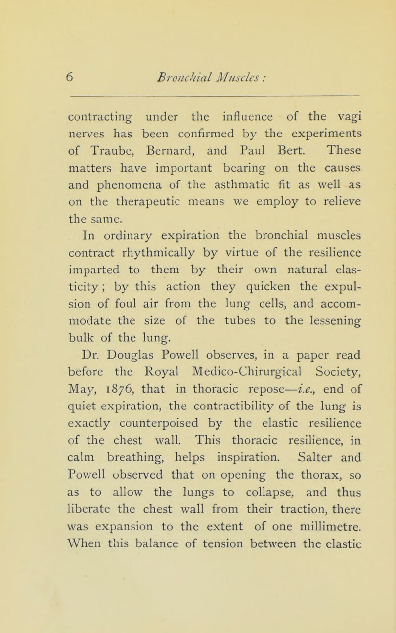 contracting under the influence of the vagi nerves has been confirmed by the experiments of Traube, Bernard, and Paul Bert. These matters have important bearing on the causes and phenomena of the asthmatic fit as well as on the therapeutic means we employ to relieve the same. In ordinary expiration the bronchial muscles contract rhythmically by virtue of the resilience imparted to them by their own natural elas- ticity ; by this action they quicken the expul- sion of foul air from the lung cells, and accom- modate the size of the tubes to the lessening bulk of the lung. Dr. Douglas Powell observes, in a paper read before the Royal Medico-Chirurgical Society, May, 1876, that in thoracic repose—end of quiet expiration, the contractibility of the lung is exactly counterpoised by the elastic resilience of the chest wall. This thoracic resihence, in calm breathing, helps inspiration. Salter and Powell observed that on opening the thorax, so as to allow the lungs to collapse, and thus liberate the chest wall from their traction, there was expansion to the extent of one millimetre. When this balance of tension between the elastic