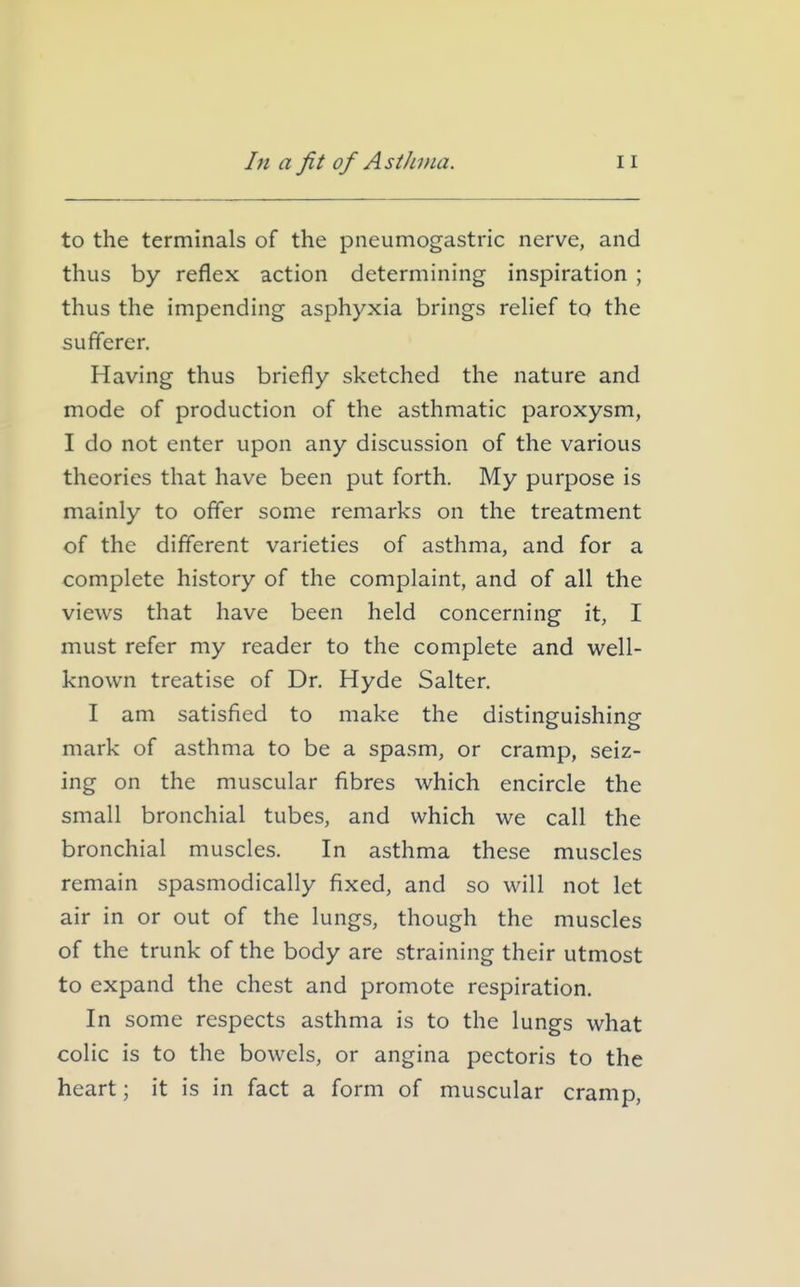 to the terminals of the pneumogastric nerve, and thus by reflex action determining inspiration ; thus the impending asphyxia brings rehef to the sufferer. Having thus briefly sketched the nature and mode of production of the asthmatic paroxysm, I do not enter upon any discussion of the various theories that have been put forth. My purpose is mainly to offer some remarks on the treatment of the different varieties of asthma, and for a complete history of the complaint, and of all the views that have been held concerning it, I must refer my reader to the complete and well- known treatise of Dr. Hyde Salter, I am satisfied to make the distinguishing mark of asthma to be a spasm, or cramp, seiz- ing on the muscular fibres which encircle the small bronchial tubes, and which we call the bronchial muscles. In asthma these muscles remain spasmodically fixed, and so will not let air in or out of the lungs, though the muscles of the trunk of the body are straining their utmost to expand the chest and promote respiration. In some respects asthma is to the lungs what colic is to the bowels, or angina pectoris to the heart; it is in fact a form of muscular cramp,