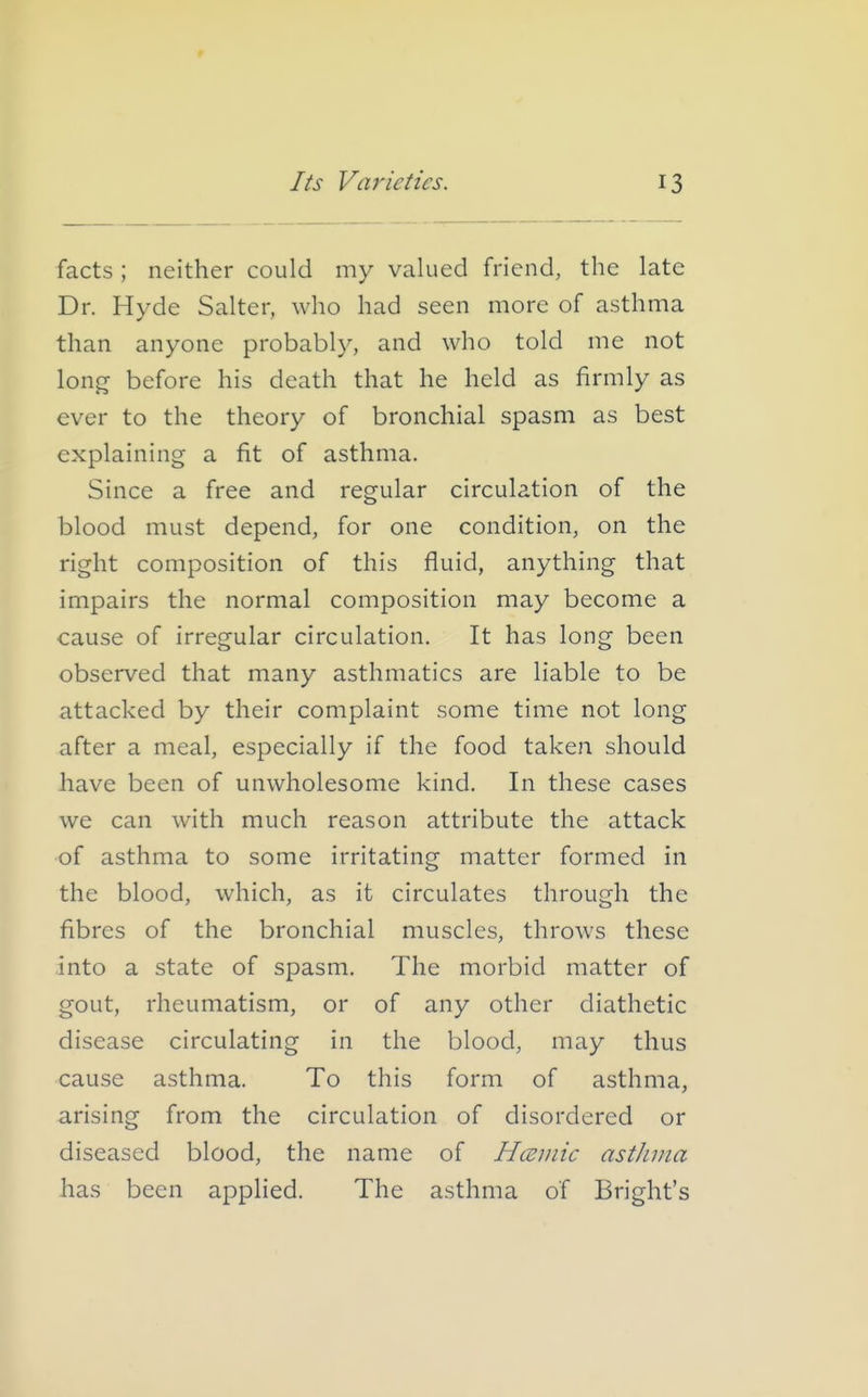 facts; neither could my valued friend, the late Dr. Hyde Salter, who had seen more of asthma than anyone probably, and who told me not long before his death that he held as firmly as ever to the theory of bronchial spasm as best explaining a fit of asthma. Since a free and regular circulation of the blood must depend, for one condition, on the right composition of this fluid, anything that impairs the normal composition may become a cause of irregular circulation. It has long been observed that many asthmatics are liable to be attacked by their complaint some time not long after a meal, especially if the food taken should have been of unwholesome kind. In these cases we can with much reason attribute the attack of asthma to some irritating matter formed in the blood, which, as it circulates through the fibres of the bronchial muscles, throws these into a state of spasm. The morbid matter of gout, rheumatism, or of any other diathetic disease circulating in the blood, may thus cause asthma. To this form of asthma, arising from the circulation of disordered or diseased blood, the name of Hceuiic astJuiia has been applied. The asthma of Bright's