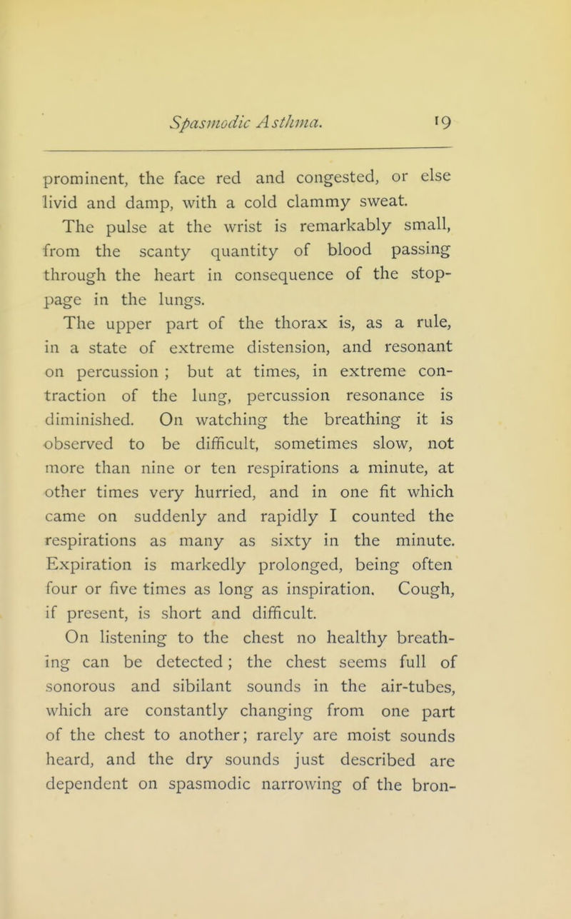 prominent, the face red and congested, or else livid and damp, with a cold clammy sweat The pulse at the wrist is remarkably small, from the scanty quantity of blood passing through the heart in consequence of the stop- page in the lungs. The upper part of the thorax is, as a rule, in a state of extreme distension, and resonant on percussion ; but at times, in extreme con- traction of the lung, percussion resonance is diminished. On watching the breathing it is observed to be difficult, sometimes slow, not more than nine or ten respirations a minute, at other times very hurried, and in one fit which came on suddenly and rapidly I counted the respirations as many as sixty in the minute. Expiration is markedly prolonged, being often four or five times as long as inspiration. Cough, if present, is short and difficult. On listening to the chest no healthy breath- ing can be detected; the chest seems full of sonorous and sibilant sounds in the air-tubes, which are constantly changing from one part of the chest to another; rarely are moist sounds heard, and the dry sounds just described are dependent on spasmodic narrowing of the bron-